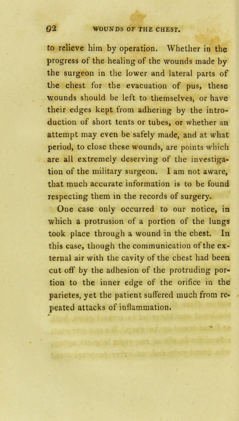 to relieve him by operation. Whether in the progress of the healing of the wounds made by the surgeon in the lower and lateral parts of the chest for the evacuation of pus, these wounds should be left to themselves, or have their edges kept from adhering by the intro- duction of short tents or tubes, or whether an attempt may even be safely made, and at what period, to close these wounds, are points which are all extremely deserving of the investiga- tion of the military surgeon. I am not aware, that much accurate information is to be found respecting them in the records of surgery. One case only occurred to our notice, in which a protrusion of a portion of the lungs took place through a wound in the chest. In this case, though the communication of the ex- ternal air with the cavity of the chest had been cut olf by the adhesion of the protruding por- tion to the inner edge of the orifice in the parietes, yet the patient suffered much from re- ♦ peated attacks of inflammation.