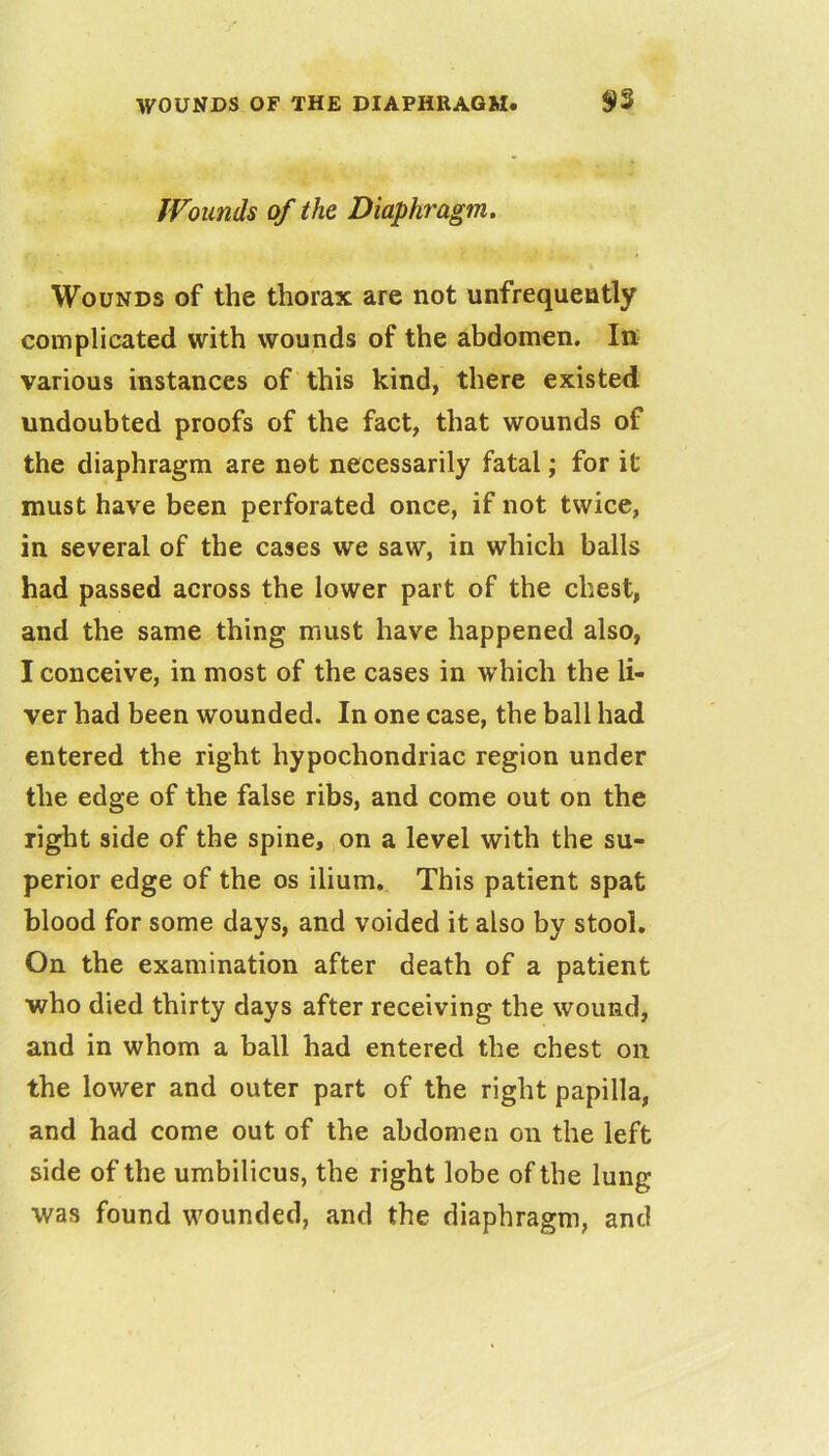 JVounds of the Diaphragm, Wounds of the thorax arc not unfrequently complicated with wounds of the abdomen. In various instances of this kind, there existed undoubted proofs of the fact, that wounds of the diaphragm are not necessarily fatal; for it must have been perforated once, if not twice, in several of the cases we saw, in which balls had passed across the lower part of the chest, and the same thing must have happened also, I conceive, in most of the cases in which the li- ver had been wounded. In one case, the ball had entered the right hypochondriac region under the edge of the false ribs, and come out on the right side of the spine, on a level with the su- perior edge of the os ilium. This patient spat blood for some days, and voided it also by stool. On the examination after death of a patient who died thirty days after receiving the wound, and in whom a ball had entered the chest on the lower and outer part of the right papilla, and had come out of the abdomen on the left side of the umbilicus, the right lobe of the lung was found wounded, and the diaphragm, and