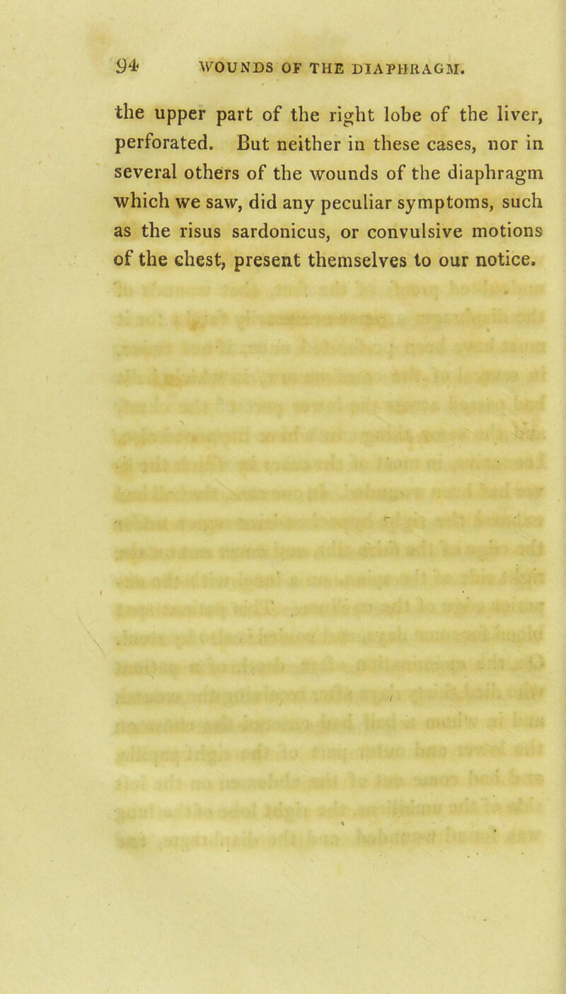 the upper part of the right lobe of the liver, perforated. But neither in these cases, nor in several others of the wounds of the diaphragm which we saw, did any peculiar symptoms, such as the risus sardonicus, or convulsive motions of the chest, present themselves to our notice.
