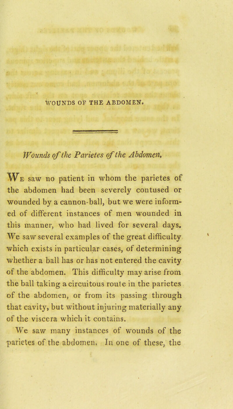 WOUNDS OF THE ABDOMEN. Wounds of the Parities of the Abdomen, We saw no patient in whom the parietes of the abdomen had been severely contused or wounded by a cannon-ball, but we were inform- ed of different instances of men wounded in this manner, who had lived for several days. We saw several examples of the great difficulty which exists in particular cases, of determining whether a ball has or has not entered the cavity of the abdomen. This difficulty may arise from the ball taking a circuitous route in the parietes of the abdomen, or from its passing through that cavity, but without injuring materially any of the viscera which it contains. We saw many instances of wounds of the parietes of the abdomen. In one of these, the