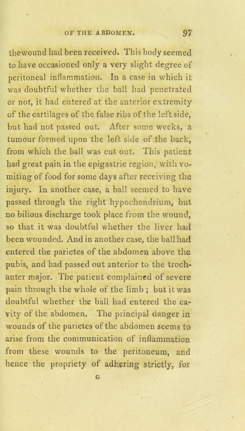 ■V the wound had been received. This body seemed to have occasioned only a very slight degree of peritoneal inflammation. In a case in which it was doubtful whether the ball had penetrated or not, it had entered at the anterior extremity of the cartilages of the false ribs of the left side, but had not passed out. After some weeks, a tumour formed upon the left side of the back, from which the ball was cut out. This patient had great pain in the epigastric region, with vo- miting of food for some days after receiving the injur3^ In another case, a ball seemed to have passed through the right hypochondrium, but no bilious discharge took place from the wound, so that it was doubtful whether the liver had been wounded. And in another case, the ball had entered the parietes of the abdomen above the pubis, and had passed out anterior to the troch- anter major. The patient complained of severe pain through the whole of the limb ; but it was doubtful whether the ball had entered the ca- vity of the abdomen. The principal danger in. wounds of the parietes of the abdomen seems to arise from the communication of inflammation from these wounds to the peritoneum, and hence the propriety of adhering strictly, for G