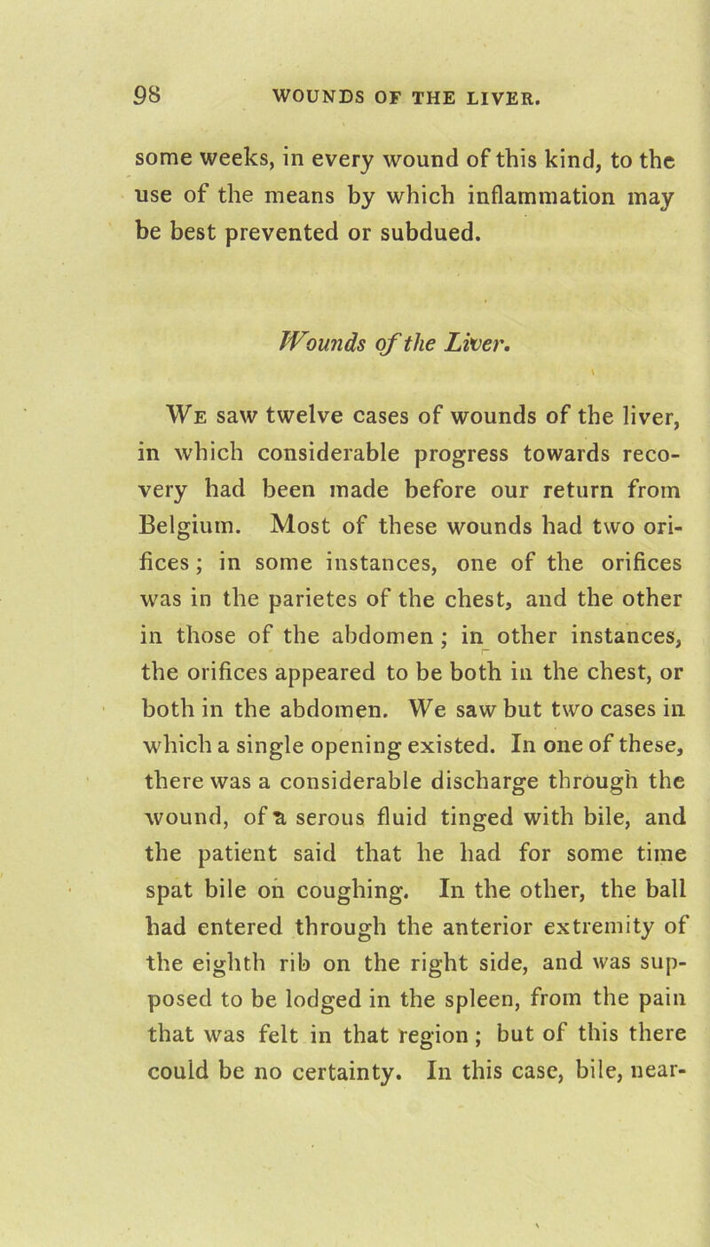 some weeks, in every wound of this kind, to the use of the means by which inflammation may be best prevented or subdued. Wounds of the Liver, \ We saw twelve cases of wounds of the liver, in which considerable progress towards reco- very had been made before our return from Belgium. Most of these wounds had two ori- fices ; in some instances, one of the orifices was in the parietes of the chest, and the other in those of the abdomen; in other instances, the orifices appeared to be both in the chest, or both in the abdomen. We saw but two cases in which a single opening existed. In one of these, there was a considerable discharge through the wound, of R serous fluid tinged with bile, and the patient said that he had for some time spat bile on coughing. In the other, the ball had entered through the anterior extremity of the eighth rib on the right side, and was sup- posed to be lodged in the spleen, from the pain that was felt in that region; but of this there could be no certainty. In this case, bile, near-