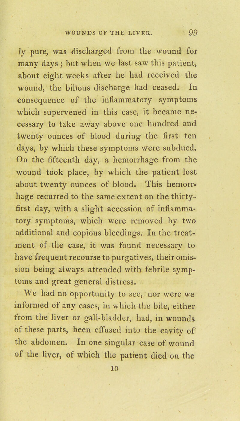 ly pure, was discharged from the wound for many days ; but when we last saw this patient, about eight weeks after he had received the wound, the bilious discharge had ceased. In consequence of the inflammatory symptoms which supervened in this case, it became ne- cessary to take away above one hundred and twenty ounces of blood during the first ten days, by which these symptoms were subdued. On the fifteenth day, a hemorrhage from the wound took place, by which the patient lost about twenty ounces of blood. This hemorr- hage recurred to the same extent on the thirty- first day, with a slight accession of inflamma- tory symptoms, which were removed by two additional and copious bleedings. In the treat- ment of the case, it was found necessary to have frequent recourse to purgatives, their omis- sion being always attended with febrile symp- toms and great general distress. We had no opportunity to see, nor were we informed of any cases, in which the bile, either from the liver or gall-bladder, had, in wounds of these parts, been effused into the cavity of the abdomen. In one singular case of wound of the liver, of which the patient died on the 10