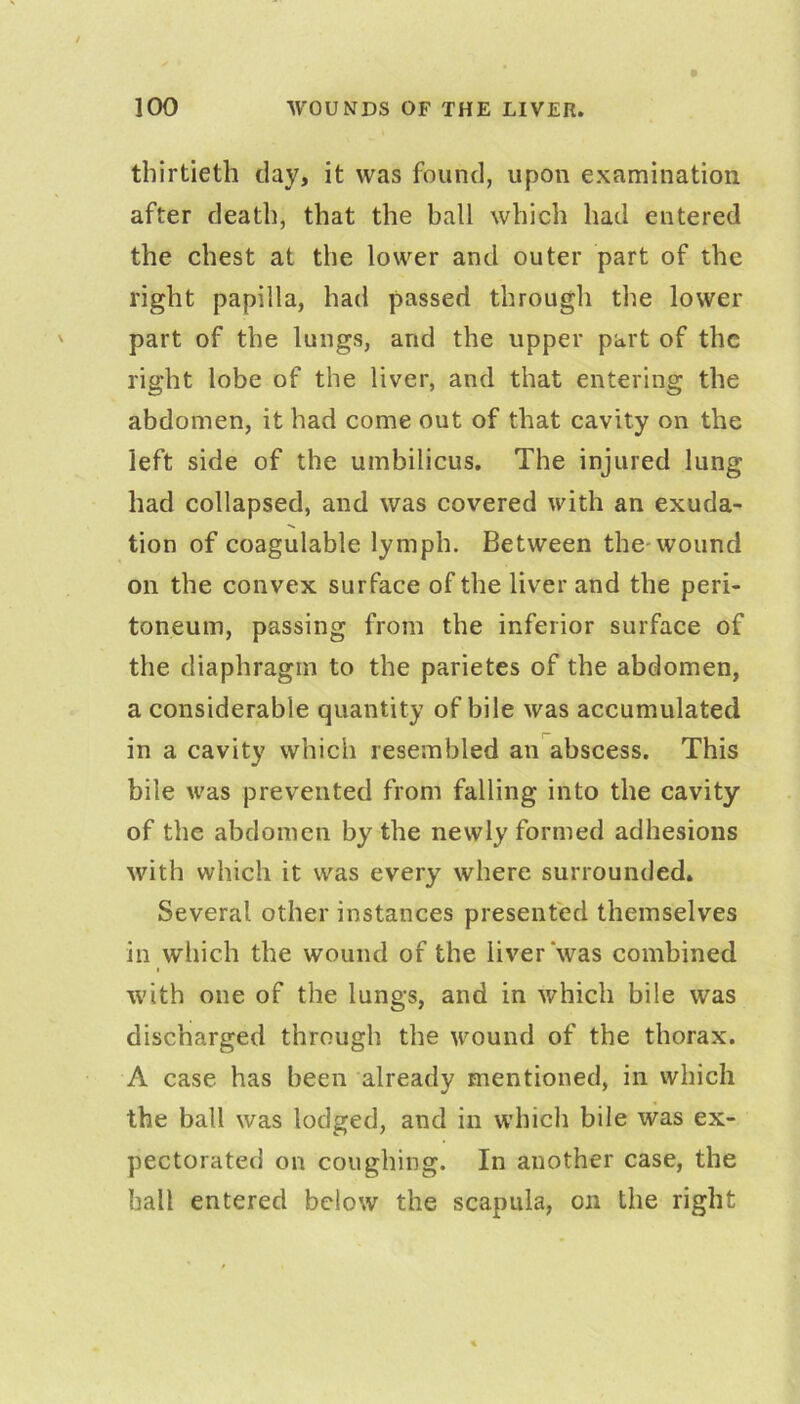 thirtieth davj it was found, upon examination after death, that the ball which had entered the chest at the lower and outer part of the right papilla, had passed through the lower part of the lungs, and the upper part of the right lobe of the liver, and that entering the abdomen, it had come out of that cavity on the left side of the umbilicus. The injured lung had collapsed, and was covered with an exuda- tion of coagulable lymph. Between the-wound on the convex surface of the liver and the peri- toneum, passing from the inferior surface of the diaphragm to the parietes of the abdomen, a considerable quantity of bile was accumulated in a cavity which resembled an abscess. This bile was prevented from falling into the cavity of the abdomen by the newly formed adhesions with which it was every where surrounded. Several other instances presented themselves in which the wound of the liver‘was combined with one of the lungs, and in which bile was discharged through the wound of the thorax. A case has been already mentioned, in which the ball was lodged, and in which bile was ex- pectorated on coughing. In another case, the ball entered below the scapula, on the right