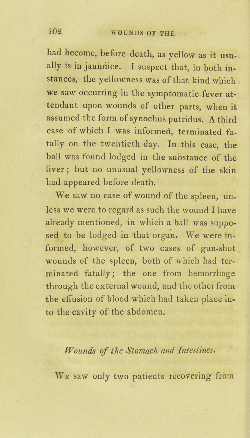 WOUNDS OF THE had become, before death, as yellow as it usu- ally is in jaundice. I suspect that, in both in- stances, the yellowness was of that kind which we saw occurring in the symptomatic fever at- tendant upon wounds of other parts, when it assumed the form of synochus putridus. A third case of which I was informed, terminated fa- tally on the twentieth day. In this case, the ball was found lodged in the substance of the liver; but no unusual yellowness of the skin had appeared before death. We saw no case of wound of the spleen, un- less we were to regard as such the wound I have already mentioned, in which a ball was suppo- sed to be lodged in that organ. We were in- formed, however, of two cases of gun-shot wounds of the spleen, both of which had ter- minated fatally; the one from hemorrhage through the external wound, and the other from the effusion of blood which had taken place in- to the cavity of the abdomen. Wounds of the Stomach and Intestines* We saw only two patients recovering from