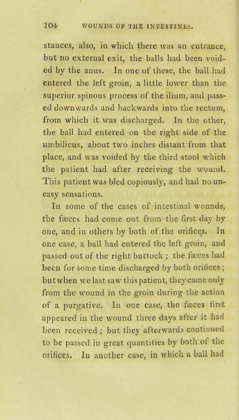 104* WOUNDS OP THE INTESTINES. stances, also, in which there was an entrance, but no external exit, the balls had been void- ed by the anus. In one of these, the ball had entered the left groin, a little lower than the superior spinous process of the ilium, and pass- ed downwards and backwards into the rectum, from which it was discharged. In the other, the ball had entered on the right side of the umbilicus, about two inches distant from that place, and was voided by the third stool which the patient had after receiving the wound. This patient was bled copiousl}’, and had noun- easy sensations. In some of the cases of intestinal wounds, the faeces had come out from-the first day by one, and in others by both of the orifices. In one case, a ball had entered the left groin, and passed out of the right buttock ; the fmces had been for some time discharged by both orifices; . but when we last saw this patient, they came only from the wound in the groin during the action of a purgative. In one case, the faeces first appeared in the wound three days after it had been received : but thev afterwards continued * •/ to be passed in great quantities by both of the orifices. In another case, in which a ball had