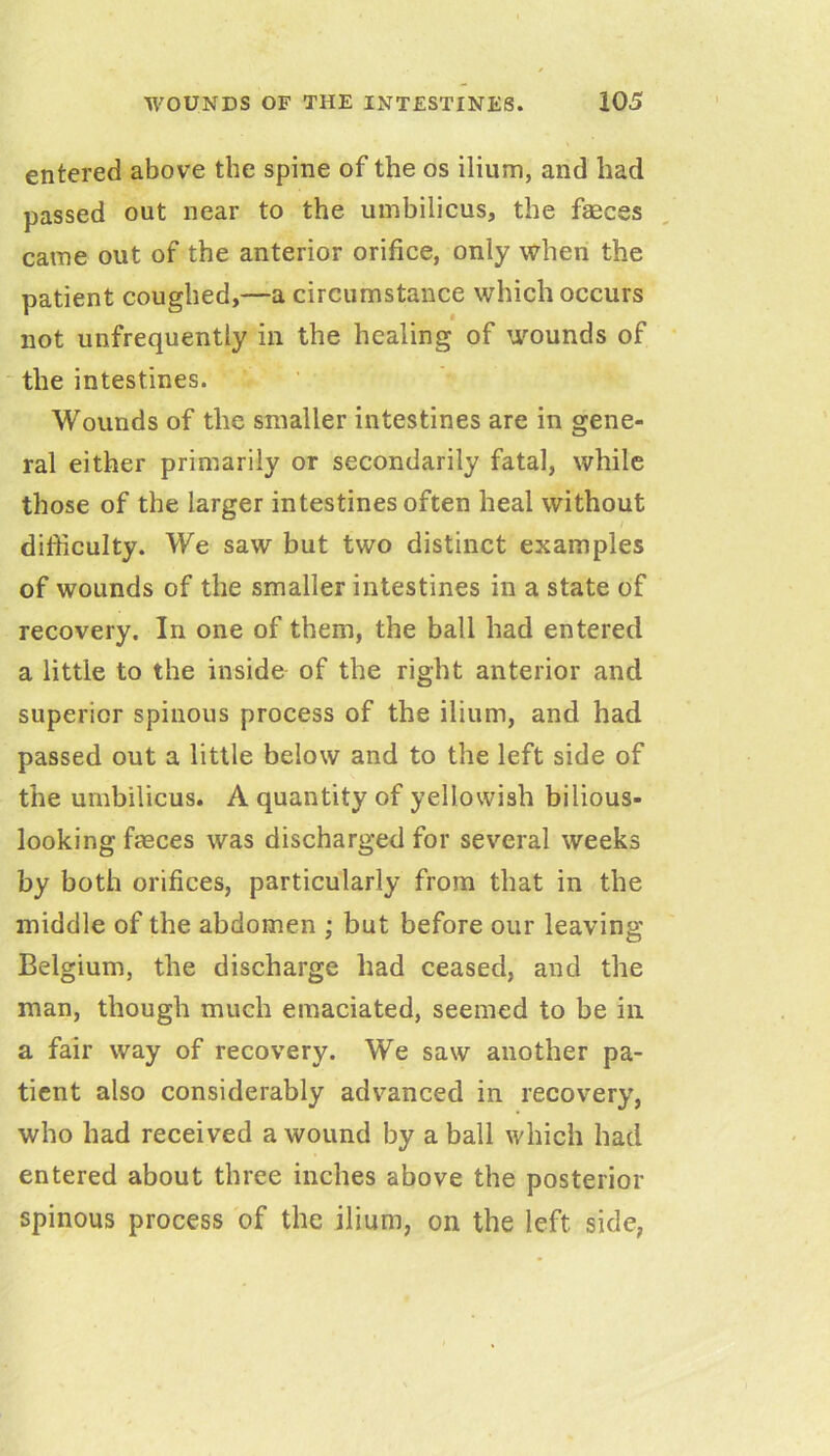 entered above the spine of the os ilium, and had passed out near to the umbilicus, the faeces came out of the anterior orifice, only when the patient coughed,—a circumstance which occurs not unfrequently in the healing of wounds of the intestines. Wounds of the smaller intestines are in gene- ral either primarily or secondarily fatal, while those of the larger intestines often heal without I difficulty. We saw but two distinct examples of wounds of the smaller intestines in a state of recovery. In one of them, the ball had entered a little to the inside of the right anterior and superior spinous process of the ilium, and had passed out a little below and to the left side of the umbilicus. A quantity of yellowish bilious- looking fasces was discharged for several weeks by both orifices, particularly from that in the middle of the abdomen ; but before our leaving Belgium, the discharge had ceased, and the man, though much emaciated, seemed to be in a fair way of recovery. We saw another pa- tient also considerably advanced in recovery, who had received a wound by a ball which had entered about three inches above the posterior spinous process of the ilium, on the left side,