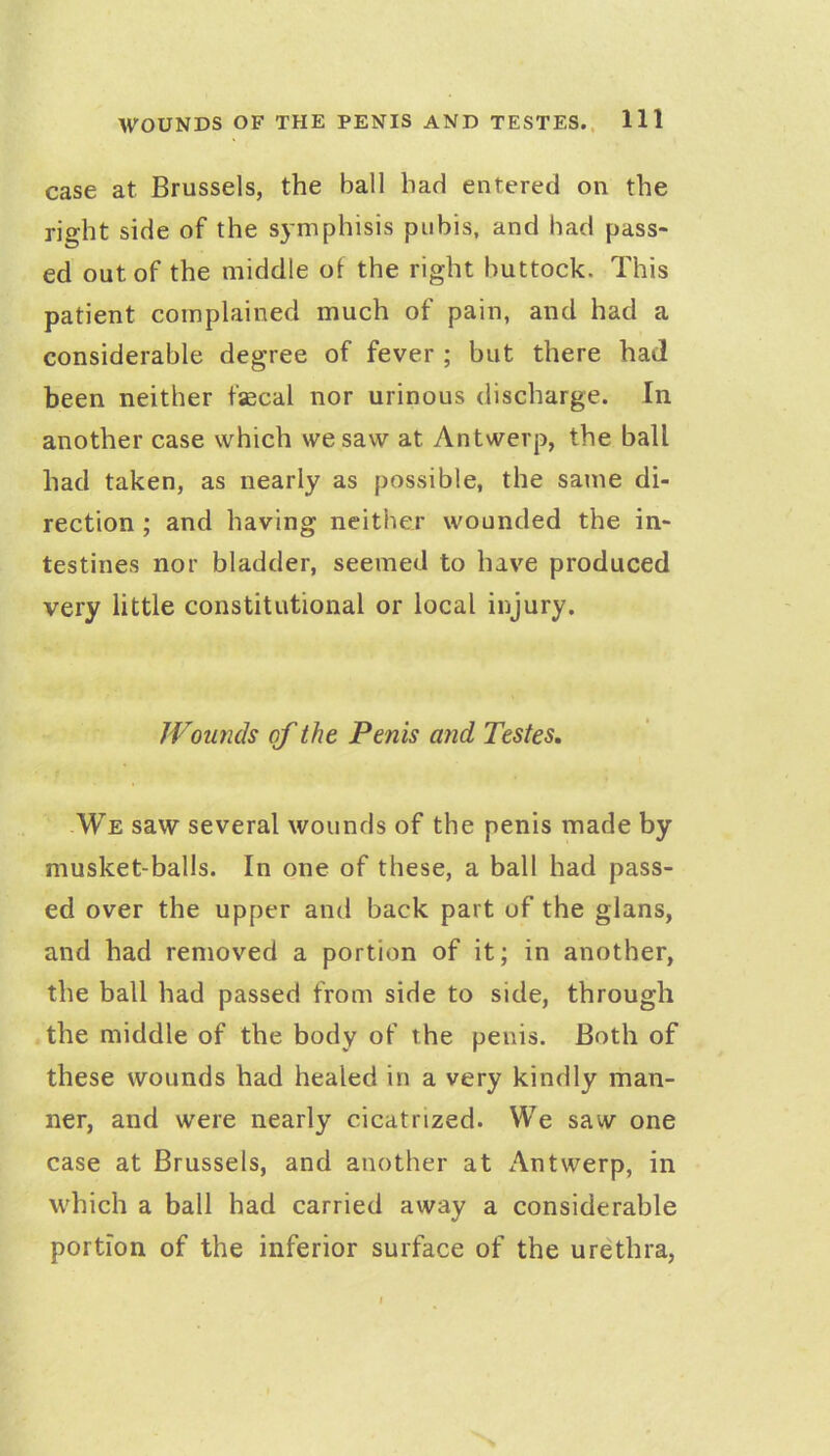 case at Brussels, the ball had entered on the right side of the s5'mphisis pubis, and had pass- ed out of the middle of the right buttock. This patient complained much of pain, and had a considerable degree of fever ; but there had been neither fascal nor urinous discharge. In another case which we saw at Antwerp, the ball had taken, as nearly as possible, the same di- rection ; and having neither wounded the in- testines nor bladder, seemed to have produced very little constitutional or local injury. Wounds of the Penis and Testes, We saw several wounds of the penis made by musket-balls. In one of these, a ball had pass- ed over the upper and back part of the glans, and had removed a portion of it; in another, the ball had passed from side to side, through the middle of the body of the penis. Both of these wounds had healed in a very kindly man- ner, and were nearly cicatrized. We saw one case at Brussels, and another at Antwerp, in which a ball had carried away a considerable portion of the inferior surface of the urethra,
