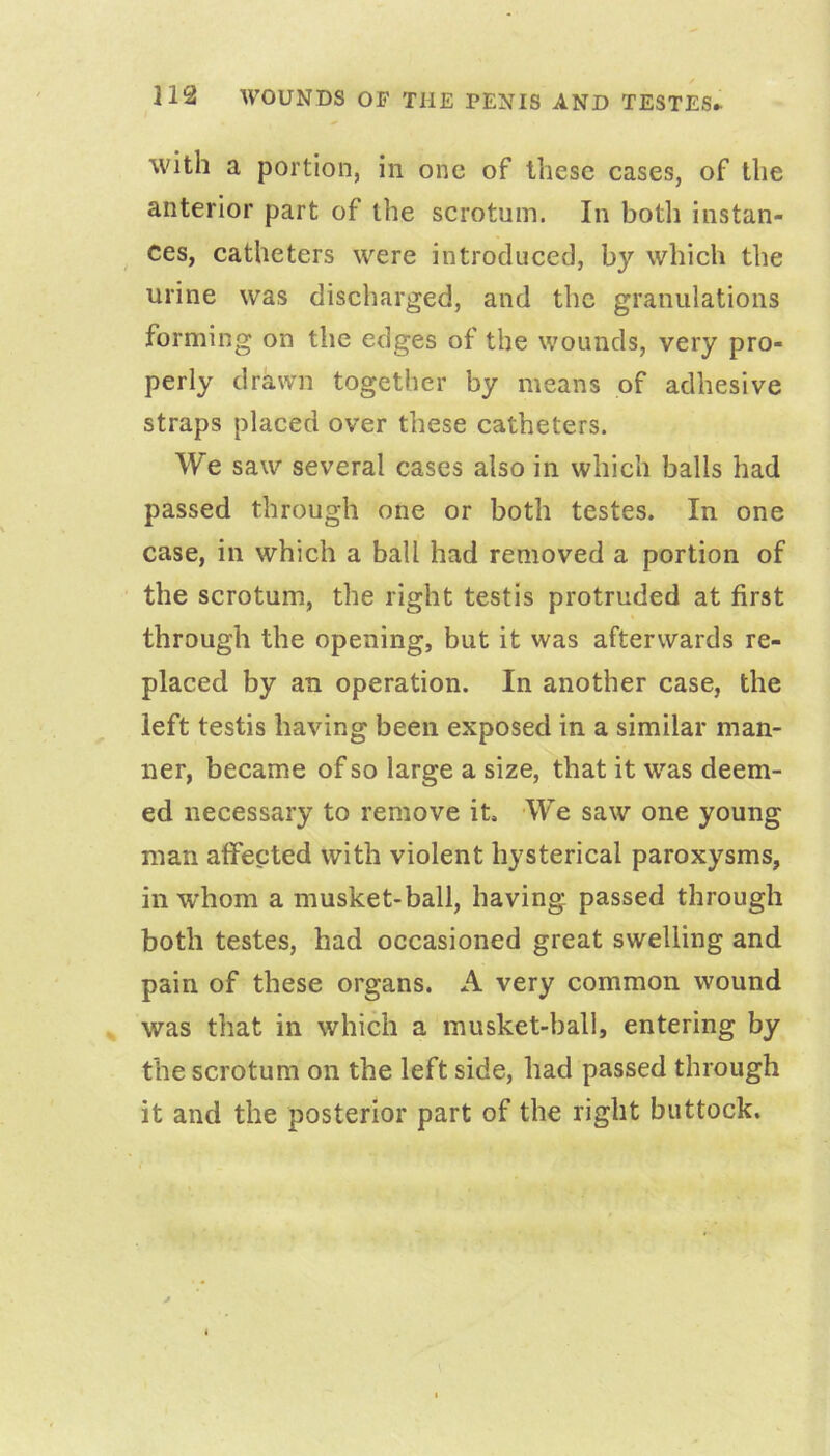 with a portion, in one of these cases, of the anterior part of the scrotum. In both instan- ces, catheters were introduced, by which the urine was discharged, and the granulations forming on the edges of the wounds, very pro- perly drawn together by means of adhesive straps placed over these catheters. We saw several cases also in which balls had passed through one or both testes. In one case, in which a ball had removed a portion of the scrotum, the right testis protruded at first through the opening, but it was afterwards re- placed by an operation. In another case, the left testis having been exposed in a similar man- ner, became of so large a size, that it was deem- ed necessary to remove it. We saw one young man affected with violent hysterical paroxysms, in whom a musket-ball, having passed through both testes, had occasioned great swelling and pain of these organs. A very common wound was that in which a musket-ball, entering by the scrotum on the left side, had passed through it and the posterior part of the right buttock.