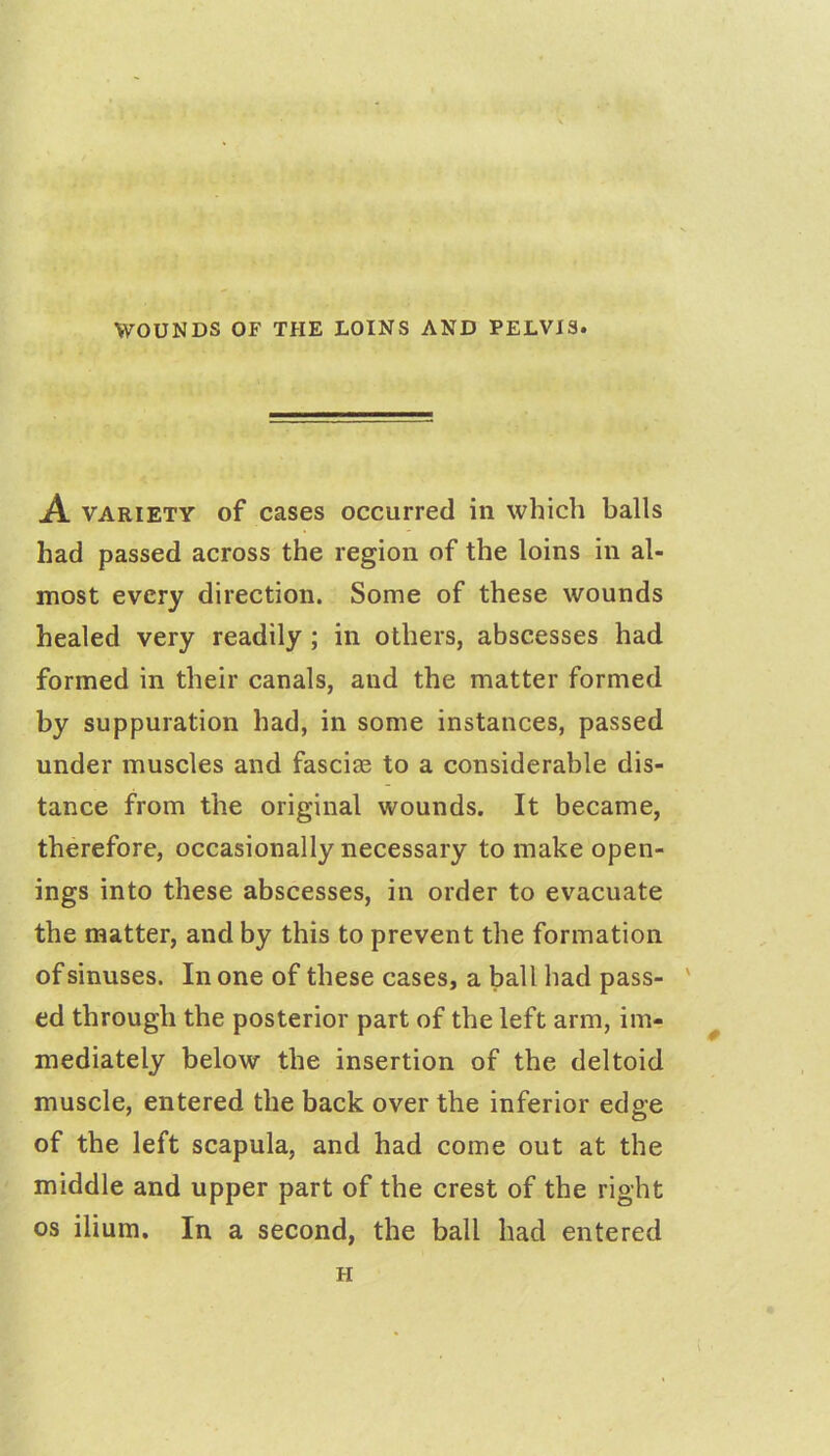 jA. variety of cases occurred in which balls had passed across the region of the loins in al- most every direction. Some of these wounds healed very readily; in others, abscesses had formed in their canals, and the matter formed by suppuration had, in some instances, passed under muscles and fasciae to a considerable dis- tance from the original wounds. It became, therefore, occasionally necessary to make open- ings into these abscesses, in order to evacuate the matter, and by this to prevent the formation of sinuses. In one of these cases, a ball had pass- ' ed through the posterior part of the left arm, im- mediately below the insertion of the deltoid muscle, entered the back over the inferior edge of the left scapula, and had come out at the middle and upper part of the crest of the right os ilium. In a second, the ball had entered H