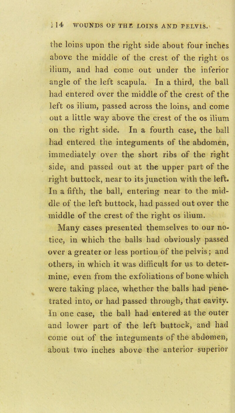 the loins upon the right side about four inches above the middle of the crest of the right os ilium, and had come out under the inferior angle of the left scapula. In a third, the ball had entered over the middle of the crest of the left os ilium, passed across the loins, and come out a little way above the crest of the os ilium on the right side. In a fourth case, the ball had entered the integuments of the abdomen, immediately over the short ribs of the right side, and passed out at the upper part of the right buttock, near to its junction with the left. In a fifth, the ball, entering near to the mid- dle of the left buttock, had passed out over the middle of the crest of the right os ilium. Many cases presented themselves to our no- tice, in which the balls had obviously passed over a greater or less portion of the pelvis; and others, in which it was difficult for us to deter- mine, even from the exfoliations of bone which were taking place, whether the balls had pene- trated into, or had passed through, that cavity. In one case, the ball had entered at the outer and lower part of the left buttock, and had come out of the integuments of the abdomen, about two inches above the anterior superior