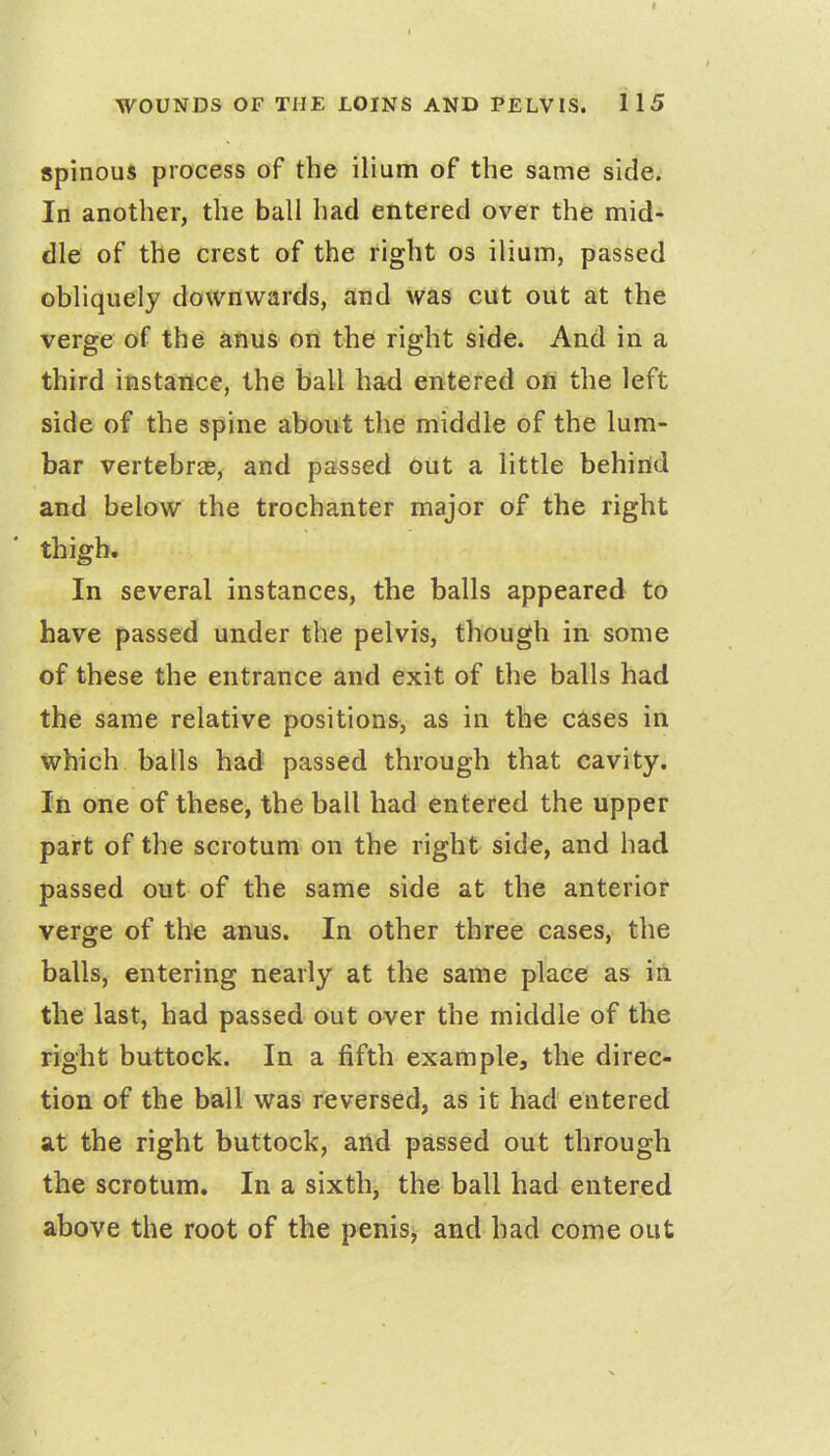 spinous process of the ilium of the same side. In another, the ball had entered over the mid» die of the crest of the right os ilium, passed obliquely downwards, and was cut out at the verge of the anus on the right side. And in a third instance, the ball had entered on the left side of the spine about the middle of the lum- bar vertebrae, and passed out a little behind and below the trochanter major of the right thigh. In several instances, the balls appeared to have passed under the pelvis, though in some of these the entrance and exit of the balls had the same relative positions, as in the cases in which balls had passed through that cavity. In one of these, the ball had entered the upper part of the scrotum on the right side, and had passed out of the same side at the anterior verge of the anus. In other three cases, the balls, entering nearly at the same place as in the last, had passed out over the middle of the right buttock. In a fifth example, the direc- tion of the ball was reversed, as it had entered at the right buttock, and passed out through the scrotum. In a sixth, the ball had entered above the root of the penisy and had come out