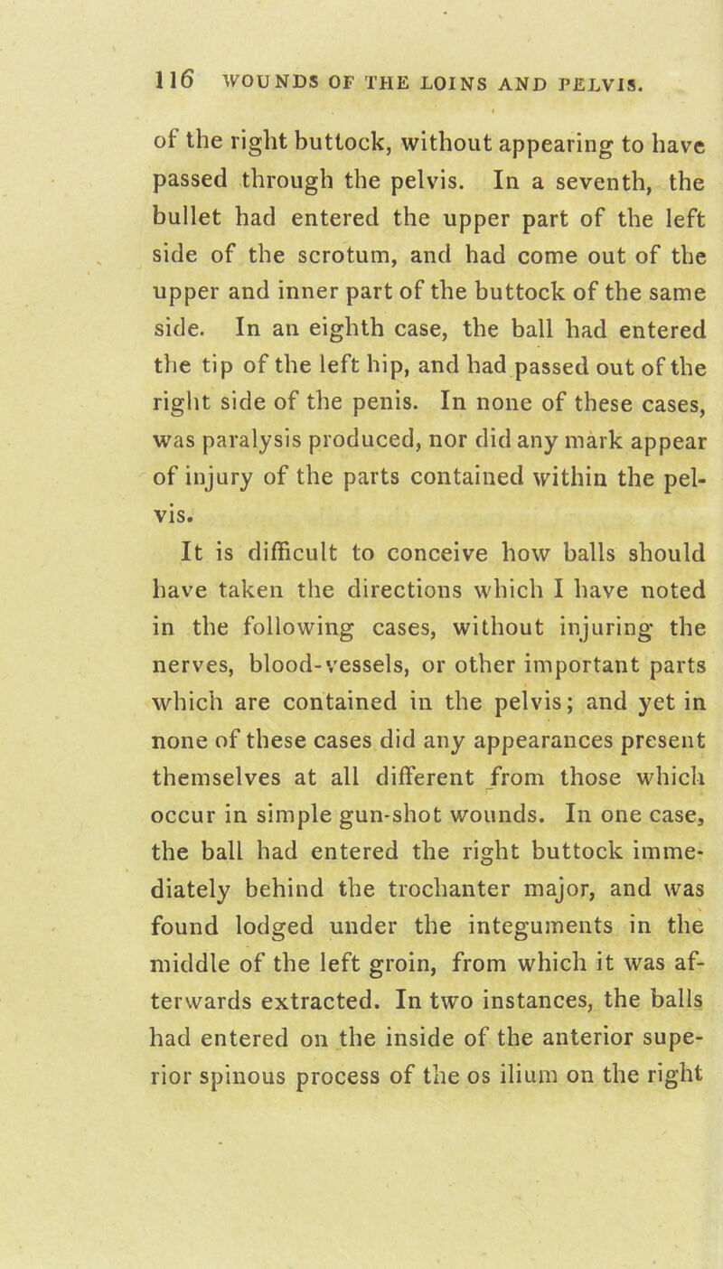 of the right buttock, without appearing to have passed through the pelvis. In a seventh, the bullet had entered the upper part of the left side of the scrotum, and had come out of the upper and inner part of the buttock of the same side. In an eighth case, the ball had entered the tip of the left hip, and had passed out of the right side of the penis. In none of these cases, was paralysis produced, nor did any mark appear of injury of the parts contained within the pel- vis. It is difficult to conceive how balls should have taken the directions which I have noted in the following cases, without injuring the nerves, blood-vessels, or other important parts which are contained in the pelvis; and yet in none of these cases did any appearances present themselves at all different from those which occur in simple gun-shot wounds. In one case, the ball had entered the right buttock imme- diately behind the trochanter major, and was found lodged under the integuments in the middle of the left groin, from which it was af- terwards extracted. In two instances, the balls had entered on the inside of the anterior supe- rior spinous process of the os ilium on the right