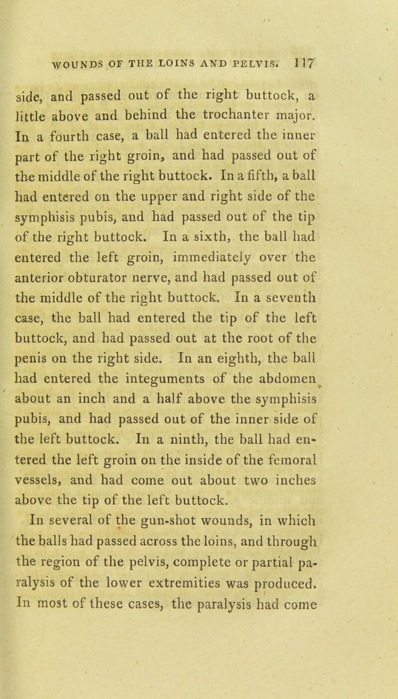 side, and passed out of the right buttock, a little above and behind the trochanter major. In a fourth case, a ball had entered the inner part of the right groin, and had passed out of the middle of the right buttock. In a fifth, a ball had entered on the upper and right side of the symphisis pubis, and had passed out of the tip of the right buttock. In a sixth, the ball had entered the left groin, immediately over the anterior obturator nerve, and had passed out of the middle of the right buttock. In a seventh case, the ball had entered the tip of the left buttock, and had passed out at the root of the penis on the right side. In an eighth, the ball had entered the integuments of the abdomen^ about an inch and a half above the symphisis pubis, and had passed out of the inner side of the left buttock. In a ninth, the ball had en- tered the left groin on the inside of the femoral vessels, and had come out about two inches above the tip of the left buttock. In several of the gun-shot wounds, in which the balls had passed across the loins, and through the region of the pelvis, complete or partial pa- ralysis of the lower extremities was produced. In most of these cases, the paralysis had come