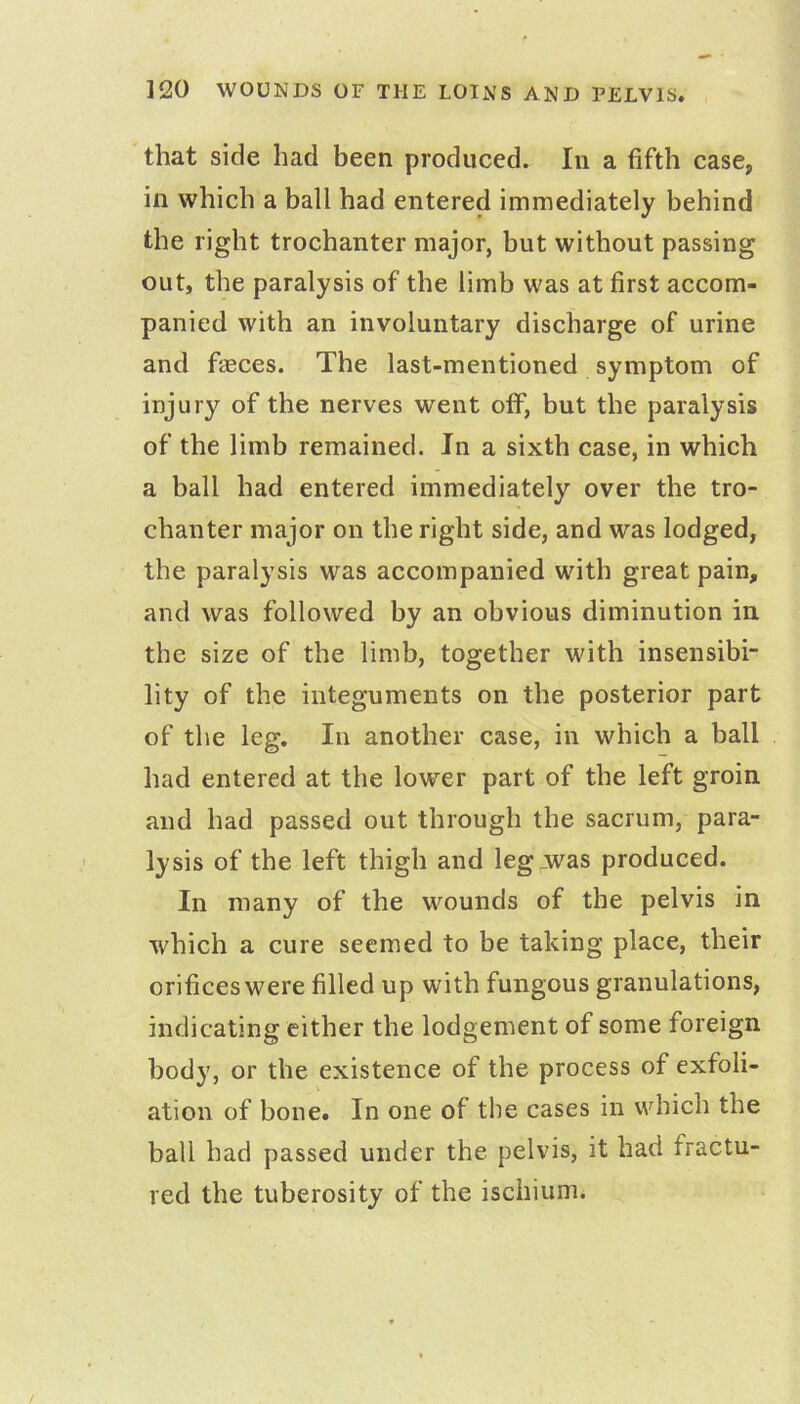 that side had been produced. In a fifth case, in which a ball had entered immediately behind the right trochanter major, but without passing out, the paralysis of the limb was at first accom- panied with an involuntary discharge of urine and fasces. The last-mentioned symptom of injury of the nerves went otf, but the paralysis of the limb remained. In a sixth case, in which a ball had entered immediately over the tro- chanter major on the right side, and was lodged, the paralysis was accompanied with great pain, and was followed by an obvious diminution in, the size of the limb, together with insensibi- lity of the integuments on the posterior part of the leg. In another case, in which a ball had entered at the lower part of the left groin and had passed out through the sacrum, para- lysis of the left thigh and leg;was produced. In many of the wounds of the pelvis in which a cure seemed to be taking place, their orifices were filled up with fungous granulations, indicating cither the lodgement of some foreign body, or the existence of the process of exfoli- ation of bone. In one of the cases in which the ball had passed under the pelvis, it had fractu- red the tuberosity of the ischium.