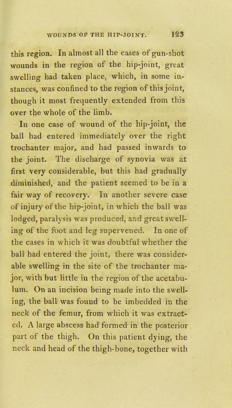 this region. In almost all the cases of gun-shot wounds in the region of the hip-joint, great swelling had taken place, which, in some in- stances, was confined to the region of this joint, though it most frequently extended from this over the whole of the limb. In one case of wound of the hip-joint, the ball had entered immediately over the right trochanter major, and had passed inwards to the joint. The discharge of synovia was at first very considerable, but this had gradually diminished, and the patient seemed to be in a fair way of recovery. In another severe case of injury of the hip-joint, in which the ball was lodged, paralysis was produced, and great swell- ing of the foot and leg supervened. In one of the cases in which it was doubtful whether the ball had entered the joint, there was consider- able swelling in the site of the trochanter ma- jor, with but little in the region of the acetabu- lum. On an incision being made into the swell- ing, the ball was found to be imbedded in the neck of the femur, from which it was extract- ed. A large abscess had formed in the posterior part of the thigh. On this patient dying, the neck and head of the thigh-bone, together with