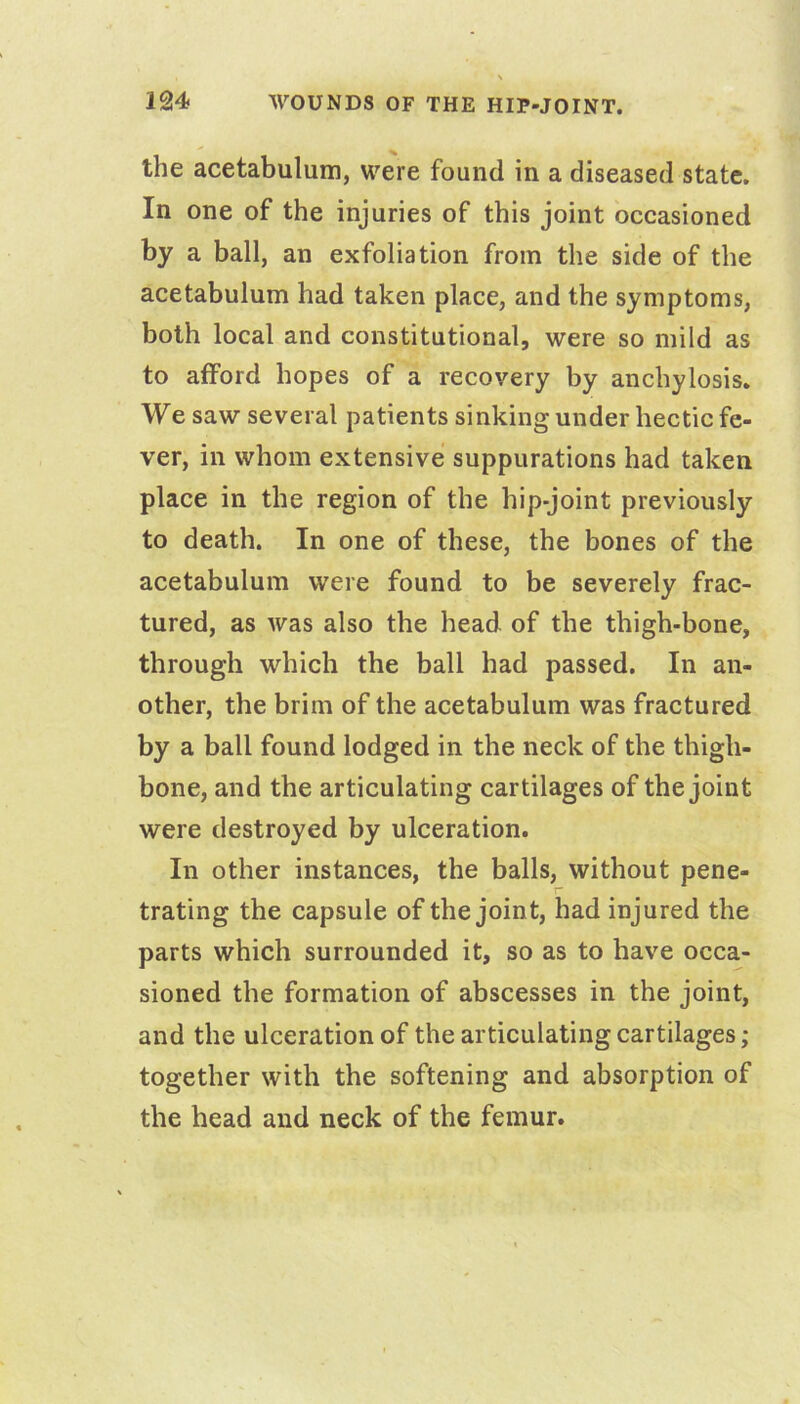 the acetabulum, were found in a diseased state. In one of the injuries of this joint occasioned by a ball, an exfoliation from the side of the acetabulum had taken place, and the symptoms, both local and constitutional, were so mild as to afford hopes of a recovery by anchylosis. We saw several patients sinking under hectic fe- ver, in whom extensive suppurations had taken place in the region of the hip-joint previously to death. In one of these, the bones of the acetabulum were found to be severely frac- tured, as was also the head of the thigh-bone, through which the ball had passed. In an- other, the brim of the acetabulum was fractured by a ball found lodged in the neck of the thigh- bone, and the articulating cartilages of the joint were destroyed by ulceration. In other instances, the balls, without pene- trating the capsule of the joint, had injured the parts which surrounded it, so as to have occa- sioned the formation of abscesses in the joint, and the ulceration of the articulating cartilages; together with the softening and absorption of the head and neck of the femur.