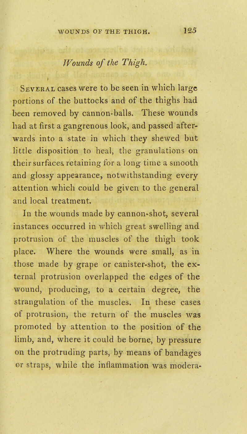 Wounds of the Thigh. t Several cases were to be seen in which large portions of the buttocks and of the thighs had been removed by cannon-balls. These wounds had at first a gangrenous look, and passed after- wards into a state in which they shewed but little disposition to heal, the granulations on their surfacea retaining for a long time a smooth and glossy appearance, notwithstanding every attention which could be given to the general and local treatment. In the wounds made by cannon-shot, several instances occurred in which great swelling and protrusion of the muscles of the thigh took place. Where the wounds were small, as in those made by grape or canister-shot, the ex- ternal protrusion overlapped the edges of the wound, producing, to a certain degree, the strangulation of the muscles. In these cases of protrusion, the return of the muscles was promoted by attention to the position of the limb, and, where it could be borne, by pressure on the protruding parts, by means of bandages or straps, while the inflammation was modera-