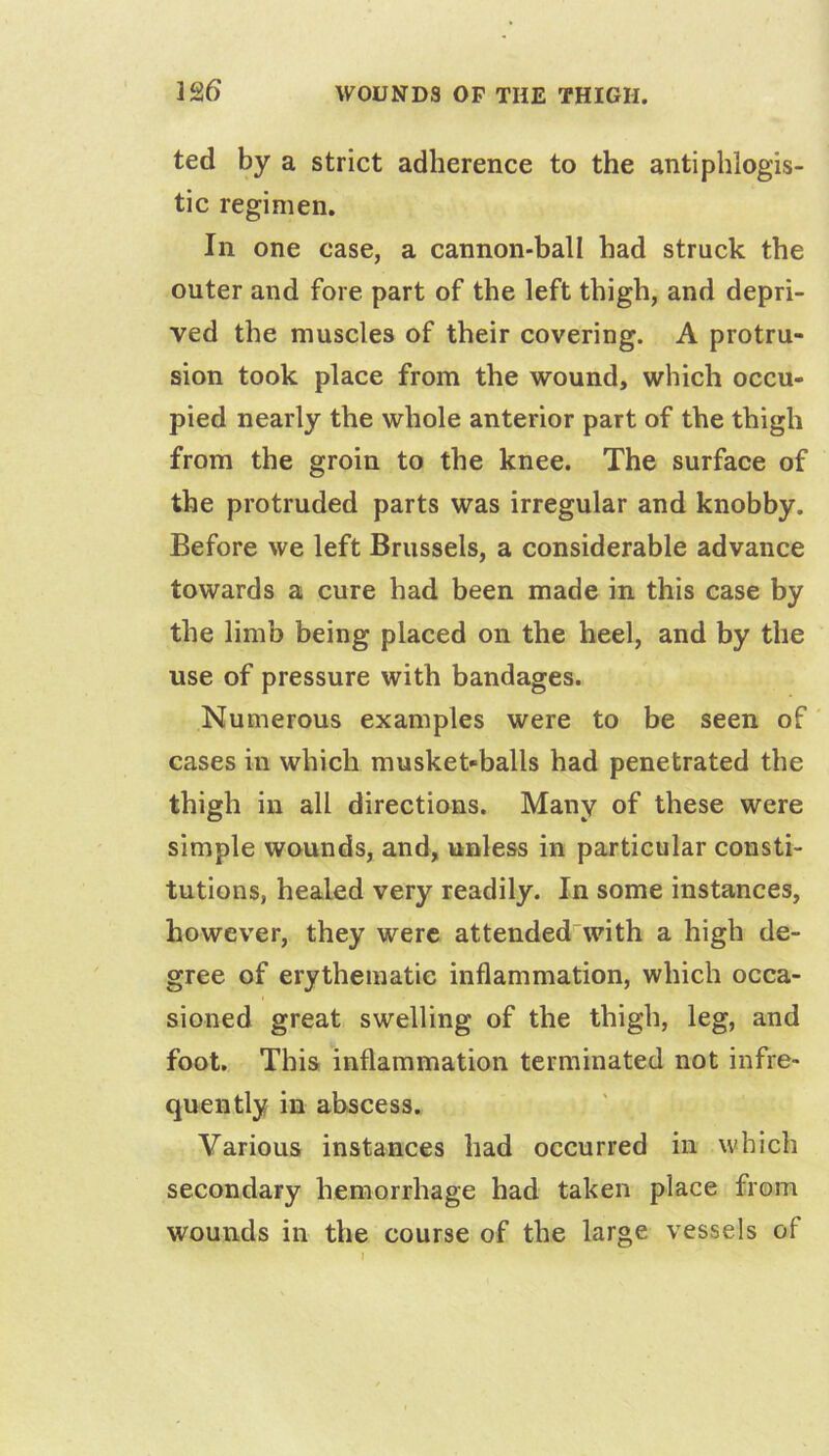 ]26 ted by a strict adherence to the antiphlogis- tic regimen. In one case, a cannon-ball had struck the outer and fore part of the left thigh, and depri- ved the muscles of their covering. A protru- sion took place from the wound, which occu- pied nearly the whole anterior part of the thigh from the groin to the knee. The surface of the protruded parts was irregular and knobby. Before we left Brussels, a considerable advance towards a cure had been made in this case by the limb being placed on the heel, and by the use of pressure with bandages. Numerous examples were to be seen of' cases in which musket-balls had penetrated the thigh in all directions. Many of these were simple wounds, and, unless in particular consti- tutions, healed very readily. In some instances, however, they were attended with a high de- gree of erythematie inflammation, which occa- sioned great swelling of the thigh, leg, and foot. This inflammation terminated not infre- quently in abscess. Various instances had occurred in which secondary hemorrhage had taken place from wounds in the course of the large vessels of