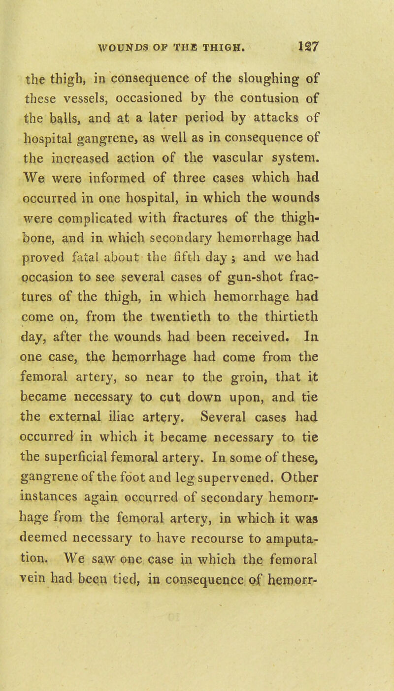 the thigh, in consequence of the sloughing of these vessels, occasioned by the contusion of the balls, and at a later period by attacks of hospital gangrene, as well as in consequence of the increased action of the vascular system. We were informed of three cases which had occurred in one hospital, in which the wounds were complicated with fractures of the thigh- bone, and in which secondary hemorrhage had proved fatal about the fifth day; and we had occasion to see several cases of gun-shot frac- tures of the thigh, in which hemorrhage had come on, from the twentieth to the thirtieth day, after the wounds had been received. In one case, the hemorrhage had come from the femoral artery, so near to the groin, that it became necessary to cut down upon, and tie the external iliac artery. Several cases had occurred in which it became necessary to tie the superficial femoral artery. In some of these, gangrene of the foot and leg supervened. Other instances again occurred of secondary hemorr- hage from the femoral artery, in which it was deemed necessary to have recourse to amputa- tion. We saw one case in which the femoral vein had been tied, in consequence of hemorr-