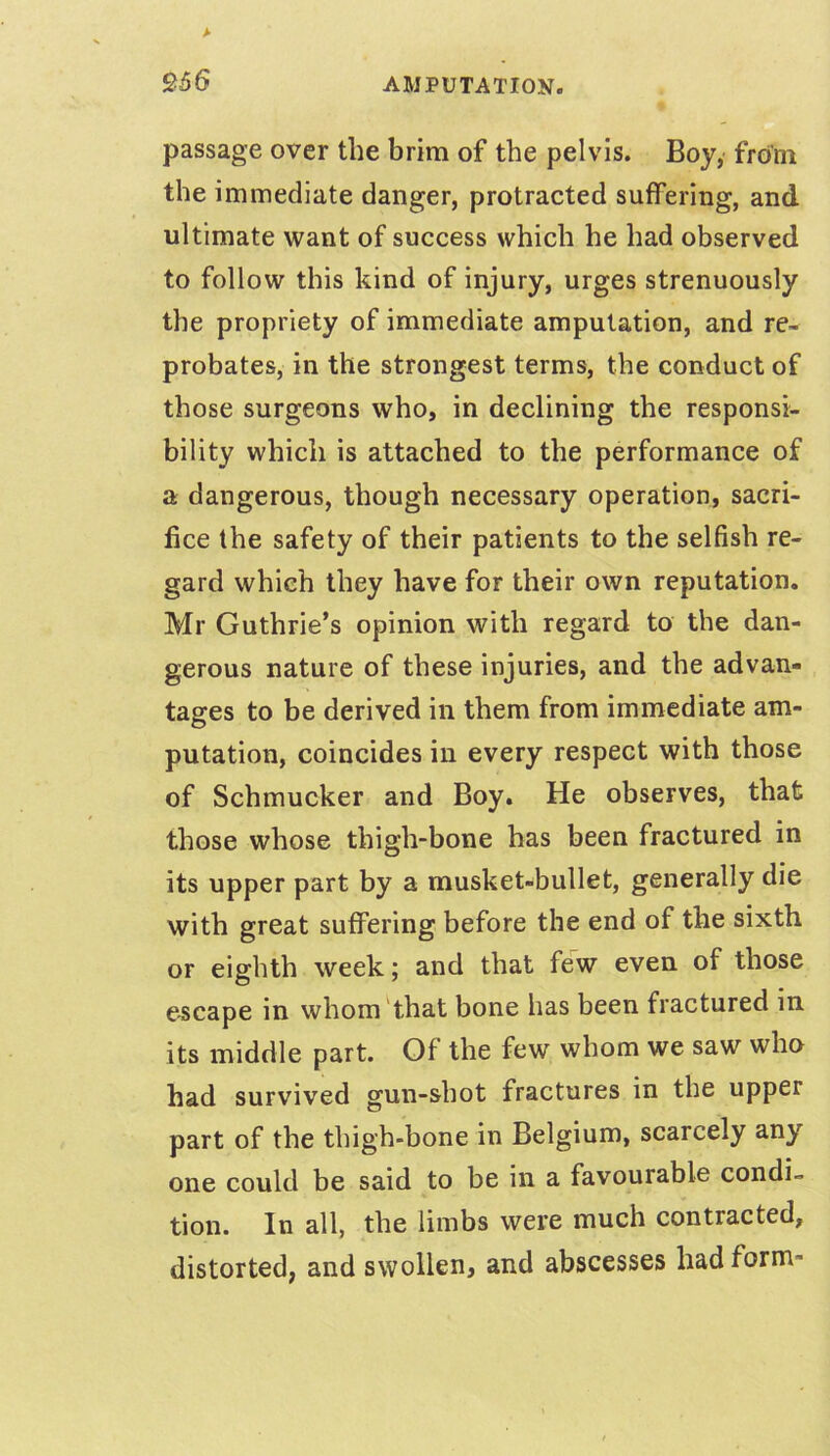 passage over the brim of the pelvis. Boy, from the immediate danger, protracted suffering, and ultimate want of success which he had observed to follow this kind of injury, urges strenuously the propriety of immediate amputation, and re- probates, in the strongest terms, the conduct of those surgeons who, in declining the responsi- bility which is attached to the performance of a dangerous, though necessary operation, sacri- fice the safety of their patients to the selfish re- gard which they have for their own reputation. Mr Guthrie’s opinion with regard to the dan- gerous nature of these injuries, and the advan- tages to be derived in them from immediate am- putation, coincides in every respect with those of Schmucker and Boy. He observes, that those whose thigh-bone has been fractured in its upper part by a musket-bullet, generally die with great suffering before the end of the sixth or eighth week; and that few even of those escape in whom'that bone has been fractured in its middle part. Of the few whom we saw who had survived gun-shot fractures in the upper part of the thigh-bone in Belgium, scarcely any one could be said to be in a favourable condi- tion. In all, the limbs were much contracted, distorted, and swollen, and abscesses had form-