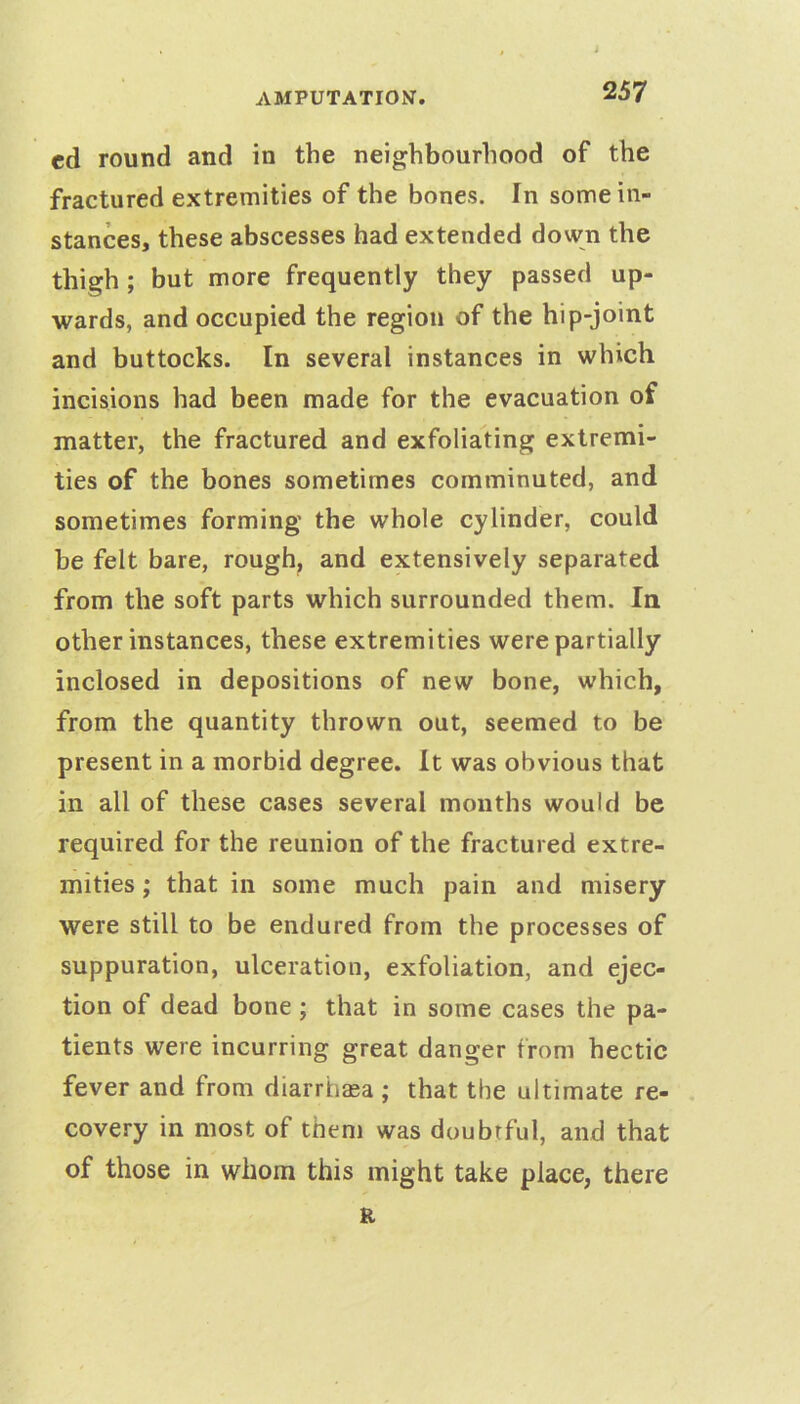 ed round and in the neighbourhood of the fractured extremities of the bones. In some in- stances, these abscesses had extended down the thigh ; but more frequently they passed up- wards, and occupied the region of the hip-joint and buttocks. In several instances in which incisions had been made for the evacuation of matter, the fractured and exfoliating extremi- ties of the bones sometimes comminuted, and sometimes forming the whole cylinder, could be felt bare, rough, and extensively separated from the soft parts which surrounded them. In other instances, these extremities were partially inclosed in depositions of new bone, which, from the quantity thrown out, seemed to be present in a morbid degree. It was obvious that in all of these cases several months would be required for the reunion of the fractured extre- mities ; that in some much pain and misery were still to be endured from the processes of suppuration, ulceration, exfoliation, and ejec- tion of dead bone ; that in some cases the pa- tients were incurring great danger from hectic fever and from diarrhea ; that the ultimate re- covery in most of then) was doubtful, and that of those in whom this might take place, there R