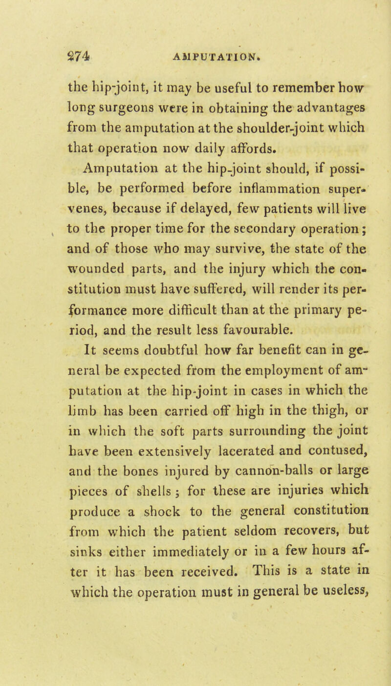 the hip-joint, it may be useful to remember how long surgeons were in obtaining the advantages from the amputation at the shoulder-joint which that operation now daily affords. Amputation at the hip-joint should, if possi- ble, be performed before inflammation super- venes, because if delayed, few patients wilHive to the proper time for the secondary operation; and of those who may survive, the state of the wounded parts, and the injury which the con- stitution must have suffered, will render its per- formance more difficult than at the primary pe- riod, and the result less favourable. It seems doubtful how far benefit can in ge- neral be expected from the employment of am- putation at the hip-joint in cases in which the limb has been carried off high in the thigh, or in which the soft parts surrounding the joint have been extensively lacerated and contused, and the bones injured by cannon-balls or large pieces of shells ; for these are injuries which produce a shock to the general constitution from which the patient seldom recovers, but sinks either immediately or in a few hours af- ter it has been received. This is a state in which the operation must in general be useless,