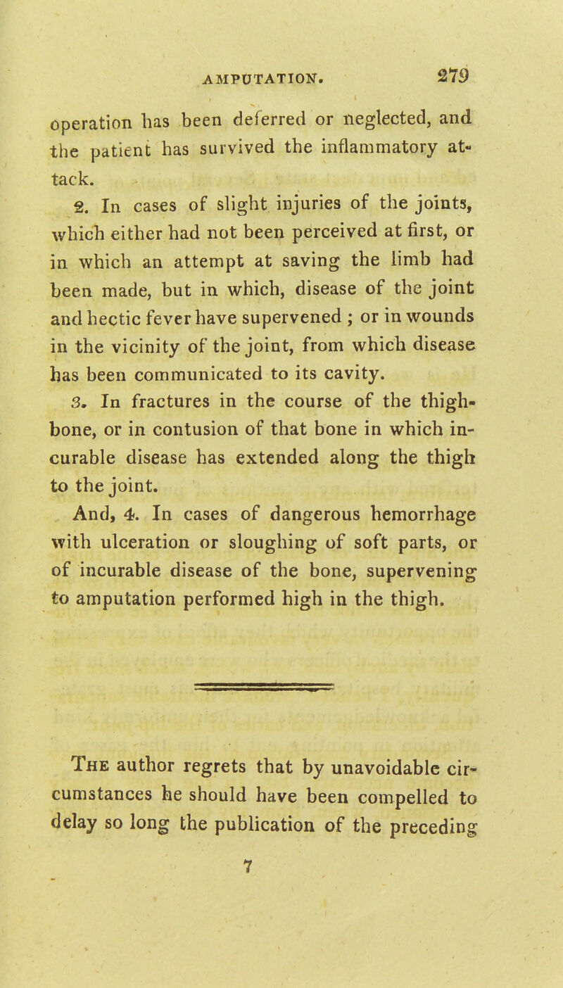 operation has been deferred or neglected, and the patient has survived the inflammatory at- tack. 2. In cases of slight injuries of the joints, which either had not been perceived at first, or in which an attempt at saving the limb had been made, but in which, disease of the joint and hectic fever have supervened ; or in wounds in the vicinity of the joint, from which disease has been communicated to its cavity. 3. In fractures in the course of the thigh- bone, or in contusion of that bone in which in- curable disease has extended along the thigh to the joint. And, 4. In cases of dangerous hemorrhage with ulceration or sloughing of soft parts, or of incurable disease of the bone, supervening to amputation performed high in the thigh. The author regrets that by unavoidable cir- cumstances he should have been compelled to delay so long the publication of the preceding 7