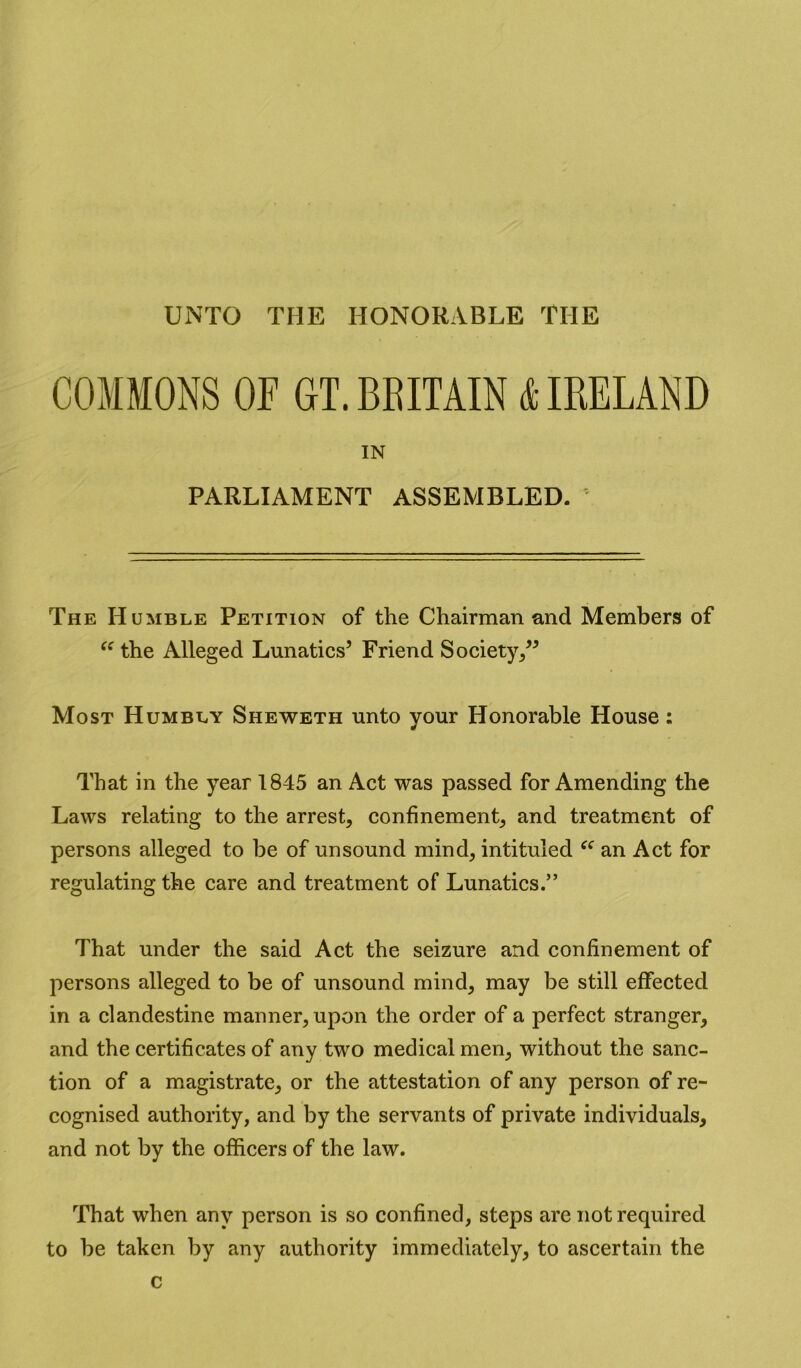 UNTO THE HONORABLE THE COMMONS OF GT. BEITAIN 4IREUND IN PARLIAMENT ASSEMBLED. The Humble Petition of the Chairman and Members of the Alleged Lunatics’ Friend Society/’ Most Humbly Sheweth unto your Honorable House: That in the year 1845 an Act was passed for Amending the Laws relating to the arrest, confinement, and treatment of persons alleged to be of unsound mind, intituled an Act for regulating the care and treatment of Lunatics.” That under the said Act the seizure and confinement of persons alleged to be of unsound mind, may be still effected in a clandestine manner, upon the order of a perfect stranger, and the certificates of any two medical men, without the sanc- tion of a magistrate, or the attestation of any person of re- cognised authority, and by the servants of private individuals, and not by the officers of the law. That when any person is so confined, steps are not required to be taken by any authority immediately, to ascertain the c