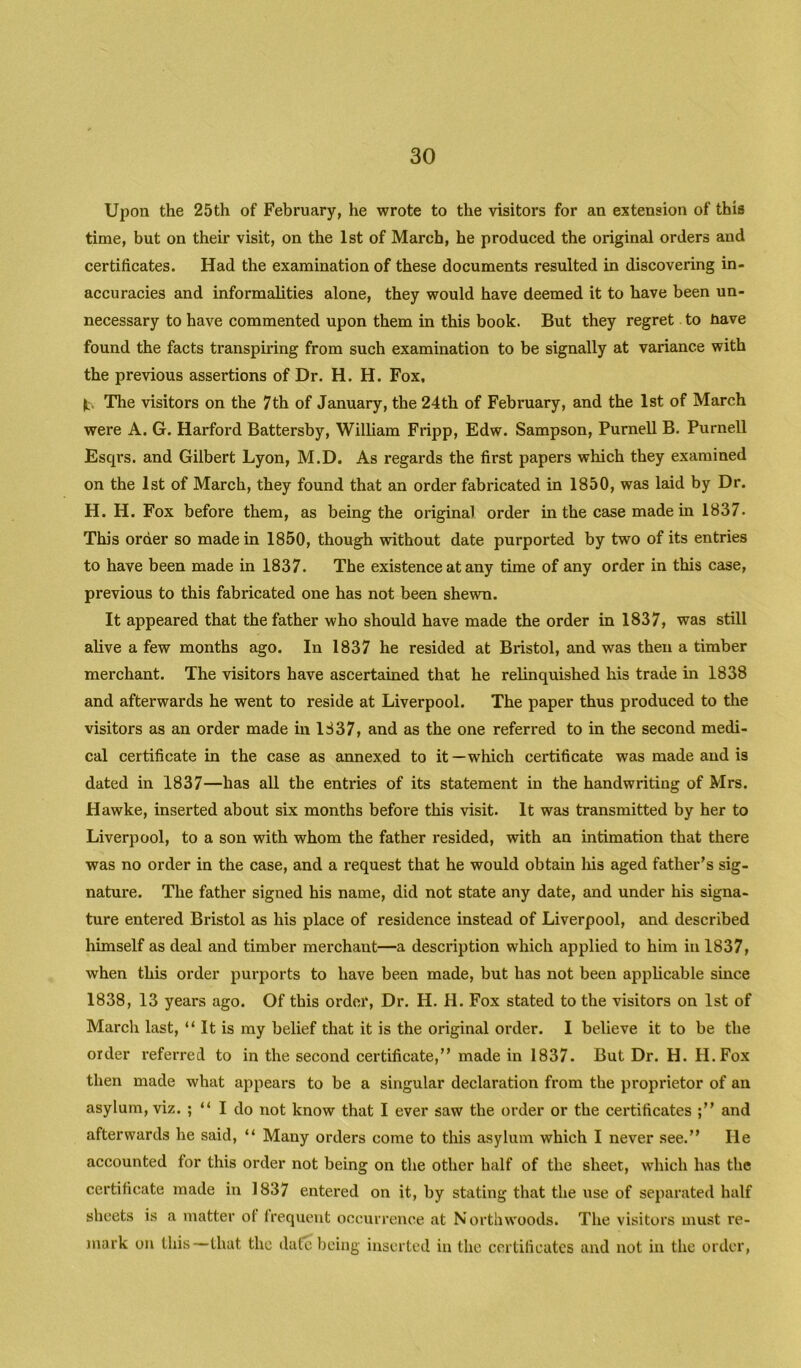 Upon the 25th of February, he wrote to the visitors for an extension of this time, but on their visit, on the 1st of March, he produced the original orders and certificates. Had the examination of these documents resulted in discovering in- accuracies and informalities alone, they would have deemed it to have been un- necessary to have commented upon them in this book. But they regret to tiave found the facts transpiring from such examination to be signally at variance with the previous assertions of Dr. H. H. Fox, It. The visitors on the 7th of January, the 24th of February, and the 1st of March were A. G. Harford Battersby, William Fripp, Edw. Sampson, Purnell B. Purnell Esqrs. and Gilbert Lyon, M.D. As regards the first papers which they examined on the 1st of March, they found that an order fabricated in 1850, was laid by Dr. H. H. Fox before them, as being the original order in the caise made in 1837. This order so made in 1850, though without date purported by two of its entries to have been made in 1837. The existence at any time of any order in this case, previous to this fabricated one has not been shewn. It appeared that the father who should have made the order in 1837, was still alive a few months ago. In 1837 he resided at Bristol, and was then a timber merchant. The visitors have ascertained that he relinquished his trade in 1838 and afterwards he went to reside at Liverpool. The paper thus produced to the visitors as an order made in 1837, and as the one referred to in the second medi- cal certificate in the case as annexed to it—which certificate was made and is dated in 1837—has all the entries of its statement in the handwriting of Mrs. Hawke, inserted about six months before this visit. It was transmitted by her to Liverpool, to a son with whom the father resided, with an intimation that there was no order in the case, and a request that he would obtain liis aged father’s sig- nature. The father signed his name, did not state any date, and under his signa- ture entered Bristol as his place of residence instead of Liverpool, and described himself as deal and timber merchant—a description which applied to him in 1837, when this order purports to have been made, but has not been applicable since 1838, 13 years ago. Of this order. Dr. H. H. Fox stated to the visitors on 1st of March last, “ It is my belief that it is the original order. I believe it to be the order referred to in the second certificate,” made in 1837. But Dr. H. H.Fox then made what appears to be a singular declaration from the proprietor of an asylum, viz. ; “ I do not know that I ever saw the order or the certificates and afterwards he said, “ Many orders come to this asylum which I never see.” He accounted for this order not being on the other half of the sheet, which has the certificate made in 1837 entered on it, by stating that the use of separated half sheets is a matter ol frequent occurrence at North woods. The visitors must re- mark on this—that the date being inserted in the certificates and not in the order.