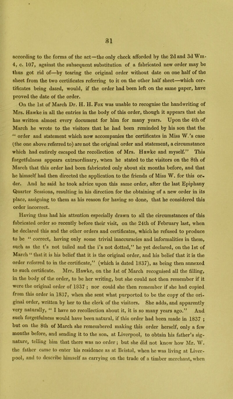 according to the forms of the act—the only check afforded by the 2d and 3d Wm* 4, c. 107, against the subsequent substitution of a fabricated new order may be thus got rid of—by tearing the original order without date on one half of the sheet from the two certificates referring to it on the other half sheet—which cer- tificates being dated, would, if the order had been left on the same paper, have proved the date of the order. On the 1st of March Dr. H. H. Fox was unable to recognise the handwriting of Mrs. Hawke in all the entries in the body of this order, though it appears that she has written almost every document for him for many years. Upon the 4th of March he wrote to the visitors that he had been reminded by his son that the “ order and statement which now accompanies the certificates in Miss W.'s case (the one above referred to) are not the original order and statement, a circumstance which had entirely escaped the recollection of Mrs. Hawke and myself.” This forgetfulness appears extraordinary, when he stated to the visitors on the 8th of March that this order had been fabricated only about six months before, and that he himself had then directed the application to the friends of Miss W. for this or- der. And he said he took advice upon this same order, after the last Epiphany Quarter Sessions, resulting in his direction for the obtaining of a new order in its place, assigning to them as his reason for having so done, that he considered this order incorrect. Having thus had his attention especially drawn to all the circumstances of this fabricated order so recently before their visit, on the 24th of February last, when he declared this and the other orders and certificates, which he refused to produce to be “ correct, having only some trivial inaccuracies and informalities in them, such as the t’s not tailed and the i’s not dotted,” he yet declared, on the 1st of March “ that it is his belief that it is the original order, and his belief that it is the order referred to in the certificate,” (which is dated 1837), as being then annexed to such certificate. Mrs. Hawke, on the 1st of March recognised all the filling, in the body of the order, to be her writing, but she could not then remember if it were the original order of 1837 ; nor could she then remember if she had copied from this order in 1837, when she sent what purported to be the copy of the ori- ginal order, written by her to the clerk of the visitors. She adds, and apparently very naturally, “ I have no recollection about it, it is so many years ago.” And such forgetfulness would have been natural, if this order had been made in 1837 ; but on the 8th of March she remembered making this order herself, only a few months before, and sending it to the son, at Liverpool, to obtain his father’s sig- nature, telling him that there was no order ; but she did not know how Mr. W. the father came to enter his residence as at Bristol, when he was living at Liver- pool, and to describe himself as carrying on the trade of a timber merchant, wlien