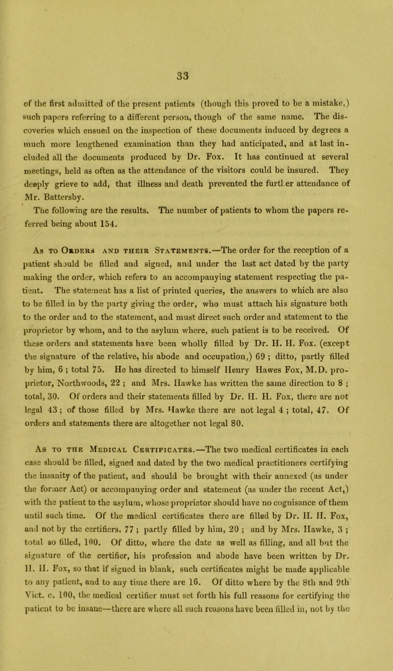 of the first admitted of the present patients (though this proved to be a mistake,) such papers referring to a different person, though of the same name. The dis- coveries which ensued on the inspection of these documents induced by degrees a much more lengthened examination than they had anticipated, and at last in- cluded all the documents produced by Dr. Fox. It has continued at several meetings, held as often as the attendance of the visitors could be insured. They deeply grieve to add, that illness and death prevented the further attendance of Mr. Battersby. The following are the results. The number of patients to whom the papers re- ferred being about 154. As TO Orders and their Statements.—The order for the reception of a patient should be filled and signed, and under the last act dated by the party making the order, which refers to an accompanying statement respecting the pa- tient. The statement has a list of printed queries, the answers to which are also to be filled in by the party giving the order, who must attach his signature both to the order and to the statement, and must direct such order and statement to the proprietor by whom, and to the asylum where, such patient is to be received. Of these orders and statements have been wholly filled by Dr. H. H. Fox. (except the signature of the relative, his abode and occupation,) 69 ; ditto, partly filled by him, 6 ; total 75. He has directed to himself Henry Hawes Fox, M.D. pro- prietor, Northwoods, 22 ; and Mrs. Hawke has written the same direction to 8 ; total, 30. Of orders and their statements filled by Dr. H. H. Fox, there are not legal 43 ; of those filled by Mrs. Hawke there are not legal 4 ; total, 47. Of orders and statements there are altogether not legal 80. As TO THE Medical Certificates.—The two medical certificates in each case should be filled, signed and dated by the two medical practitioners certifying the insanity of the patient, and should be brought with their annexed (as under the former Act) or accompanying order and statement (as under the recent Act,) with the patient to the asylum, whose proprietor should have no cognisance of them until such time. Of the medical certificates there are filled by Dr. H. H. Fox, and not by the certifiers, 77 ; partly filled by him, 20 ; and by Mrs. Hawke, 3 ; total so filled, 100. Of ditto, where the date as well as filling, and all but the signature of the certifier, his profession and abode have been written by Dr. II, II, Fox, so that if signed in blank, such certificates might be made applicable to any patient, and to any time there are 16. Of ditto where by the 8th and 9th Viet. c. 100, the medical certifier must set forth his full reasons for certifying the patient to be insane—there are where all such reasons have been filled in, not by the