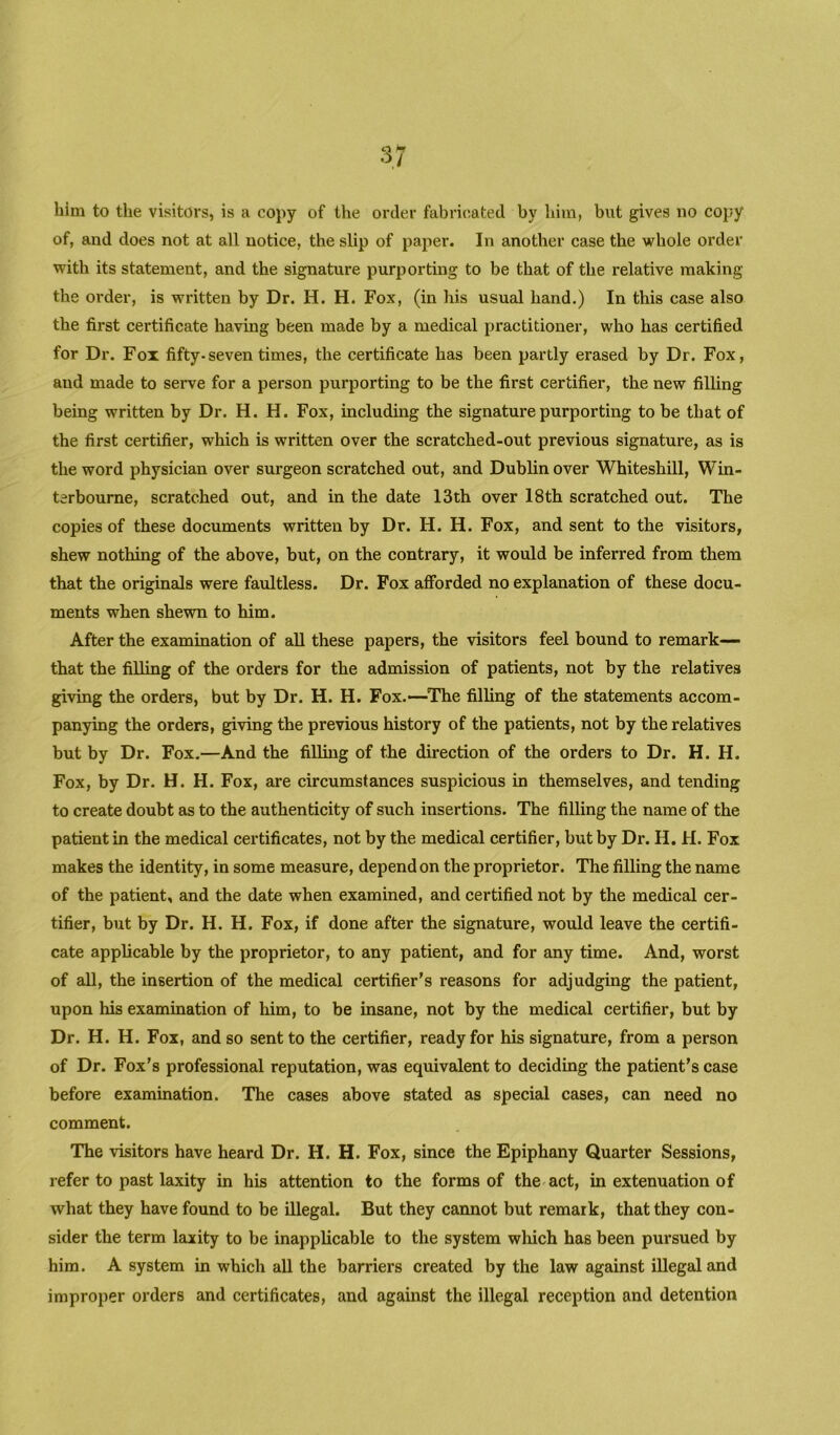 him to the visitors, is a copy of the order fabricated by him, but gives no copy of, and does not at all notice, the slip of paper. In another case the whole order with its statement, and the signature purporting to be that of the relative making the order, is written by Dr. H. H. Fox, (in his usual hand.) In this case also the first certificate having been made by a medical practitioner, who has certified for Dr. Fox fifty-seven times, the certificate has been partly erased by Dr. Fox, and made to serve for a person purporting to be the first certifier, the new filling being written by Dr. H. H. Fox, including the signature purporting to be that of the first certifier, which is written over the scratched-out previous signature, as is the word physician over surgeon scratched out, and Dublin over Whiteshill, Win- terbourne, scratched out, and in the date 13th over 18th scratched out. The copies of these documents written by Dr. H. H. Fox, and sent to the visitors, shew nothing of the above, but, on the contrary, it would be inferred from them that the originals were faultless. Dr. Fox afforded no explanation of these docu- ments when shewn to him. After the examination of aU these papers, the visitors feel bound to remark— that the filling of the orders for the admission of patients, not by the relatives giving the orders, but by Dr. H. H. Fox.—The filling of the statements accom- panying the orders, giving the previous history of the patients, not by the relatives but by Dr. Fox.—And the filling of the direction of the orders to Dr. H. H. Fox, by Dr. H. H. Fox, are circumstances suspicious in themselves, and tending to create doubt as to the authenticity of such insertions. The filling the name of the patient in the medical certificates, not by the medical certifier, but by Dr. H. H. Fox makes the identity, in some measure, depend on the proprietor. The filling the name of the patient, and the date when examined, and certified not by the medical cer- tifier, but by Dr. H. H. Fox, if done after the signature, would leave the certifi- cate applicable by the proprietor, to any patient, and for any time. And, worst of all, the insertion of the medical certifier's reasons for adjudging the patient, upon his examination of him, to be insane, not by the medical certifier, but by Dr. H. H. Fox, and so sent to the certifier, ready for his signature, from a person of Dr. Fox’s professional reputation, was equivalent to deciding the patient’s case before examination. The cases above stated as special cases, can need no comment. The visitors have heard Dr, H. H. Fox, since the Epiphany Quarter Sessions, refer to past laxity in his attention to the forms of the act, in extenuation of what they have found to be illegal. But they cannot but remaik, that they con- sider the term laxity to be inapplicable to the system which has been pursued by him. A system in which all the barriers created by the law against illegal and improper orders and certificates, and against the illegal reception and detention