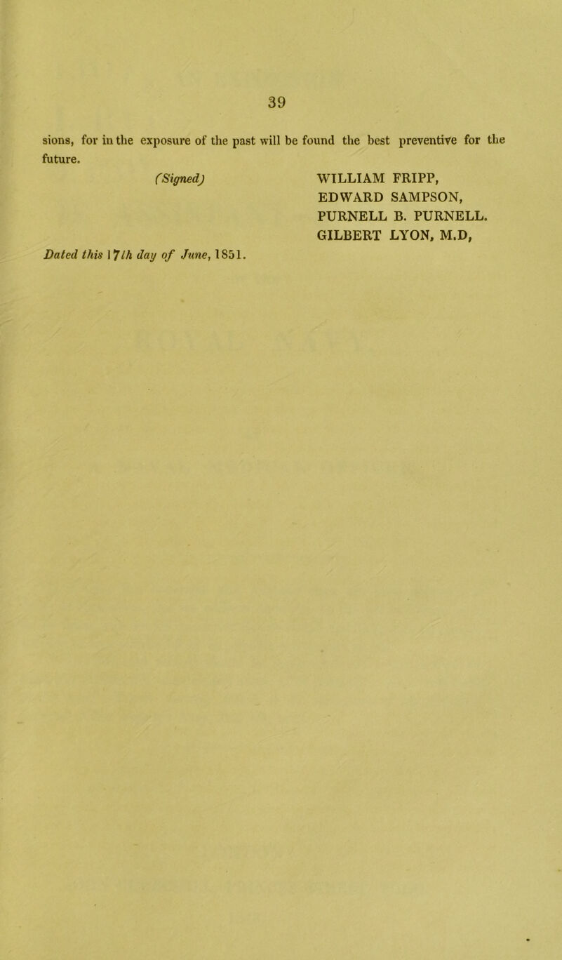 sions, for in the exposure of the past will be found the best preventive for the future. (SignedJ WILLIAM FRIPP, EDWARD SAMPSON, PURNELL B. PURNELL. GILBERT LYON, M.D, Dated this \ *Jlh day of June, 1851.