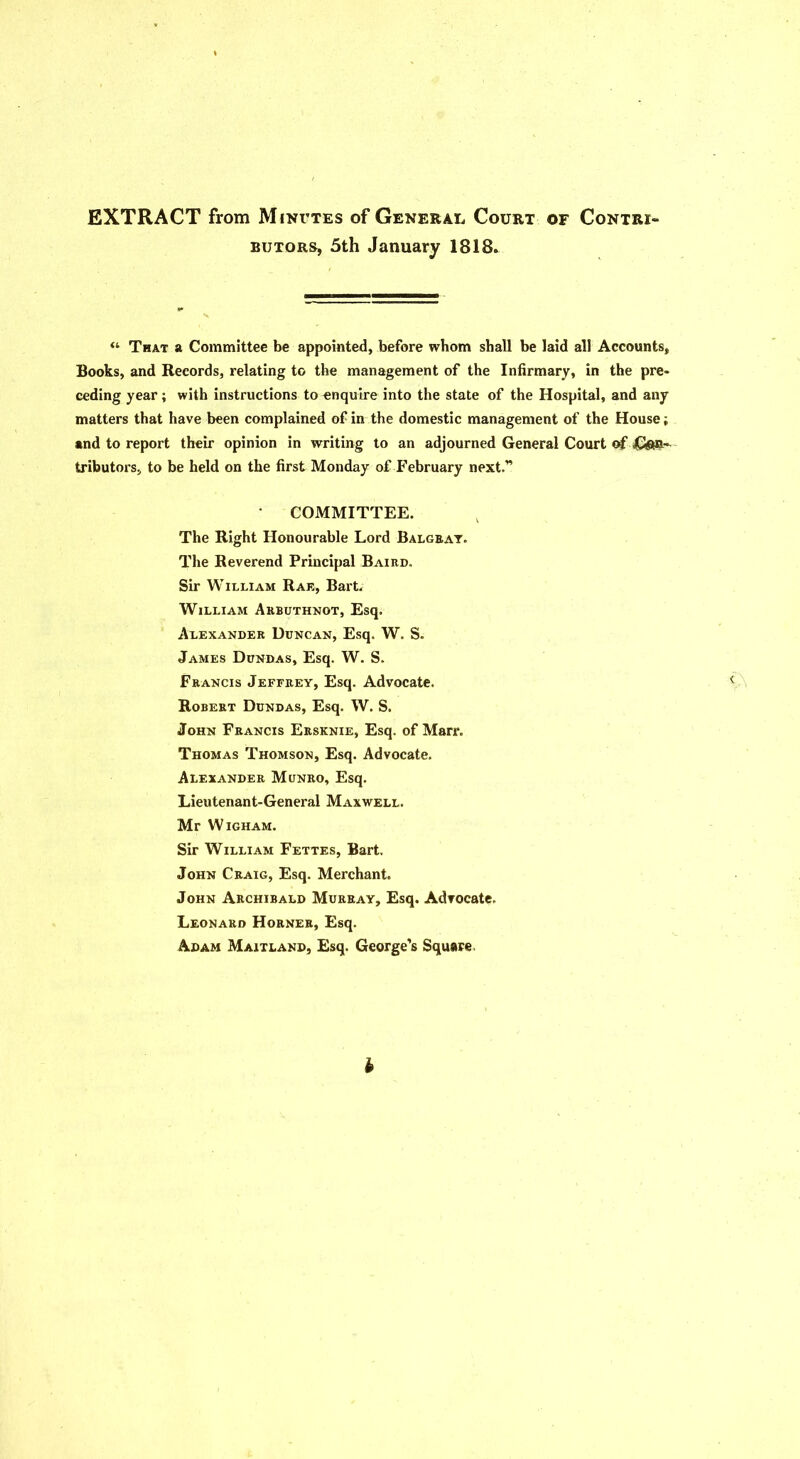 EXTRACT from Minutes of General Court of Contri- butors, 5th January 1818. “ That a Committee be appointed, before whom shall be laid all Accounts, Books, and Records, relating to the management of the Infirmary, in the pre- ceding year; with instructions to enquire into the state of the Hospital, and any matters that have been complained of in the domestic management of the House; and to report their opinion in writing to an adjourned General Court of .Con- tributors, to be held on the first Monday of February next.” COMMITTEE. The Right Honourable Lord Balgbat. The Reverend Principal Baird. Sir William Rae, Bart. William Arbuthnot, Esq. Alexander Duncan, Esq. W. S. James Dundas, Esq. W. S. Francis Jeffrey, Esq. Advocate. Robert Dundas, Esq. W. S. John Francis Ersknie, Esq. of Marr. Thomas Thomson, Esq. Advocate. Alexander Munro, Esq. Lieutenant-General Maxwell. Mr Wigham. Sir William Fettes, Bart. John Craig, Esq. Merchant. John Archibald Murray, Esq. Advocate. Leonard Horner, Esq. Adam Maitland, Esq. George’s Square. b