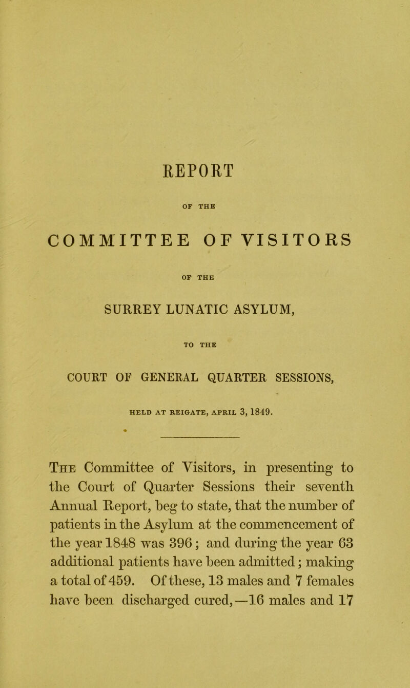 OF THE COMMITTEE OF VISITORS OF THE SURREY LUNATIC ASYLUM, TO THE COURT OF GENERAL QUARTER SESSIONS, HELD AT REIGATE, APRIL 3, 1849. The Committee of Visitors, in presenting to the Court of Quarter Sessions their seventh Annual E;eport, beg to state, that the number of patients in the Asylum at the commencement of the year 1848 was 396; and during the year 63 additional patients have been admitted; making a total of 459. Of these, 13 males and 7 females have been discharged cured,—16 males and 17
