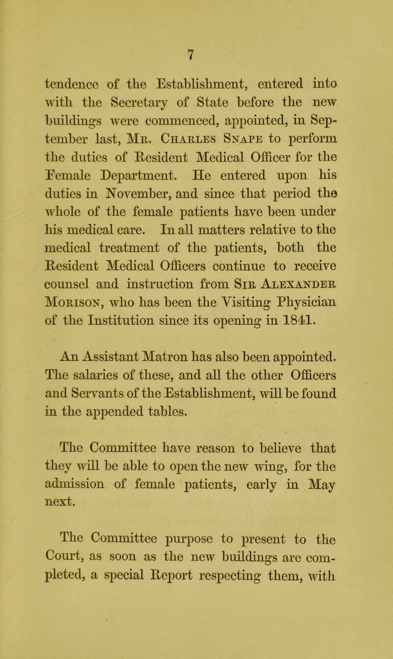 tendence of the Establishment, entered into with the Secretary of State before the new buildings were commenced, appointed, in Sep- tember last, Mn. Charles Snape to perform the duties of Resident Medical Officer for the Eemale Department. He entered upon his duties in November, and since that period the whole of the female patients have been under his medical care. In all matters relative to the medical treatment of the patients, both the Hesident Medical Officers continue to receive counsel and instruction from Sir Alexander Morison, who has been the Visiting Physician of the Institution since its opening in 1841. An Assistant Matron has also been appointed. The salaries of these, and all the other Officers and Servants of the Establishment, wdll be found in the appended tables. The Committee have reason to believe that they will be able to open the new wdng, for the admission of female patients, early in May next. The Committee purpose to present to the Court, as soon as the new buildings are com- pleted, a special Deport respecting them, with