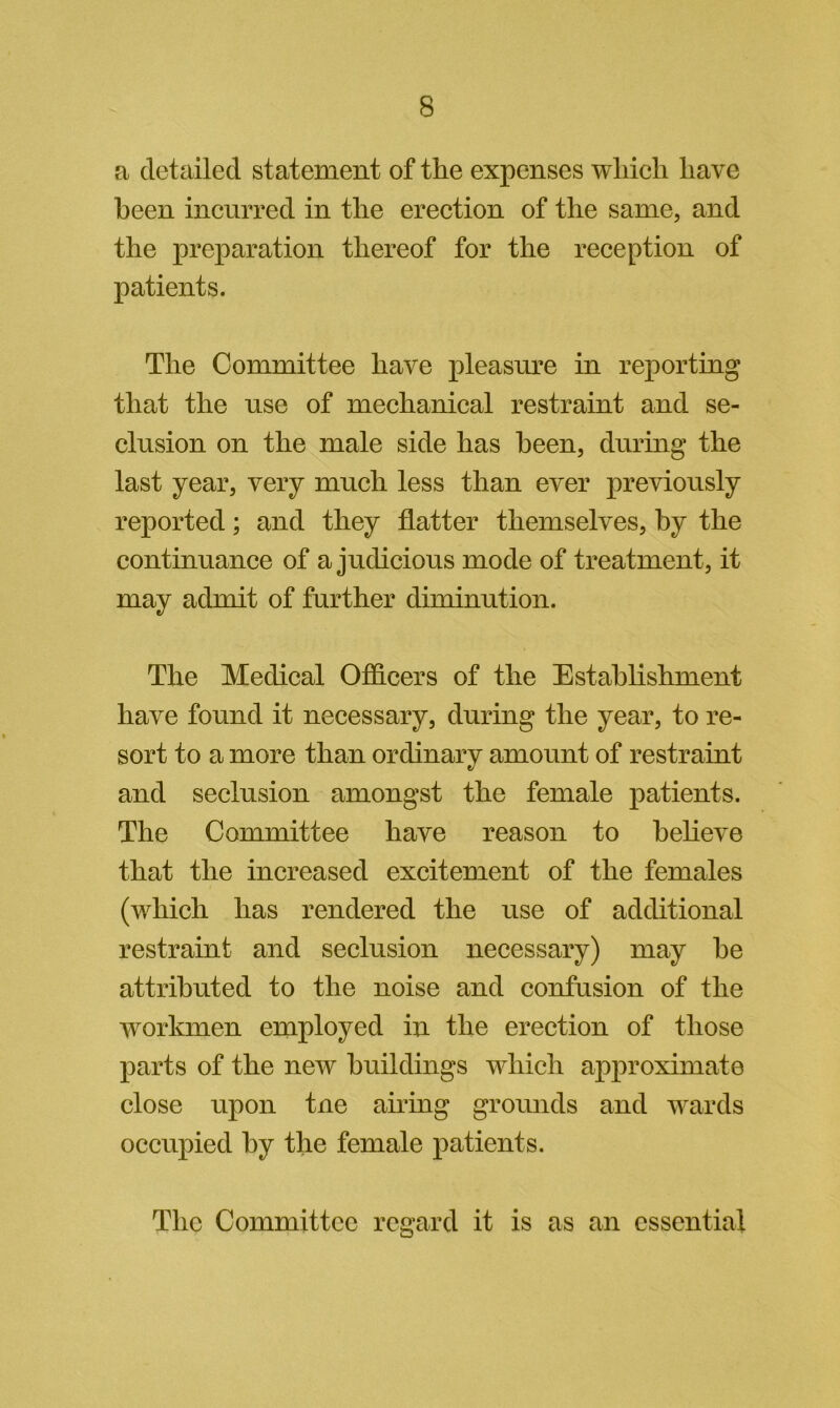 a detailed statement of the expenses which have heen incurred in the erection of the same, and the preparation thereof for the reception of patients. The Committee have pleasure in reporting that the use of mechanical restraint and se- clusion on the male side has heen, during the last year, very much less than ever previously reported; and they flatter themselves, by the continuance of a judicious mode of treatment, it may admit of further diminution. The Medical OfS.cers of the Establishment have found it necessary, during the year, to re- sort to a more than ordinary amount of restraint and seclusion amongst the female patients. The Committee have reason to believe that the increased excitement of the females (which has rendered the use of additional restraint and seclusion necessary) may he attributed to the noise and confusion of the workmen employed in the erection of those parts of the new buildings which approximate close upon tne airing grounds and wards occupied by the female patients. The Committee regard it is as an essential