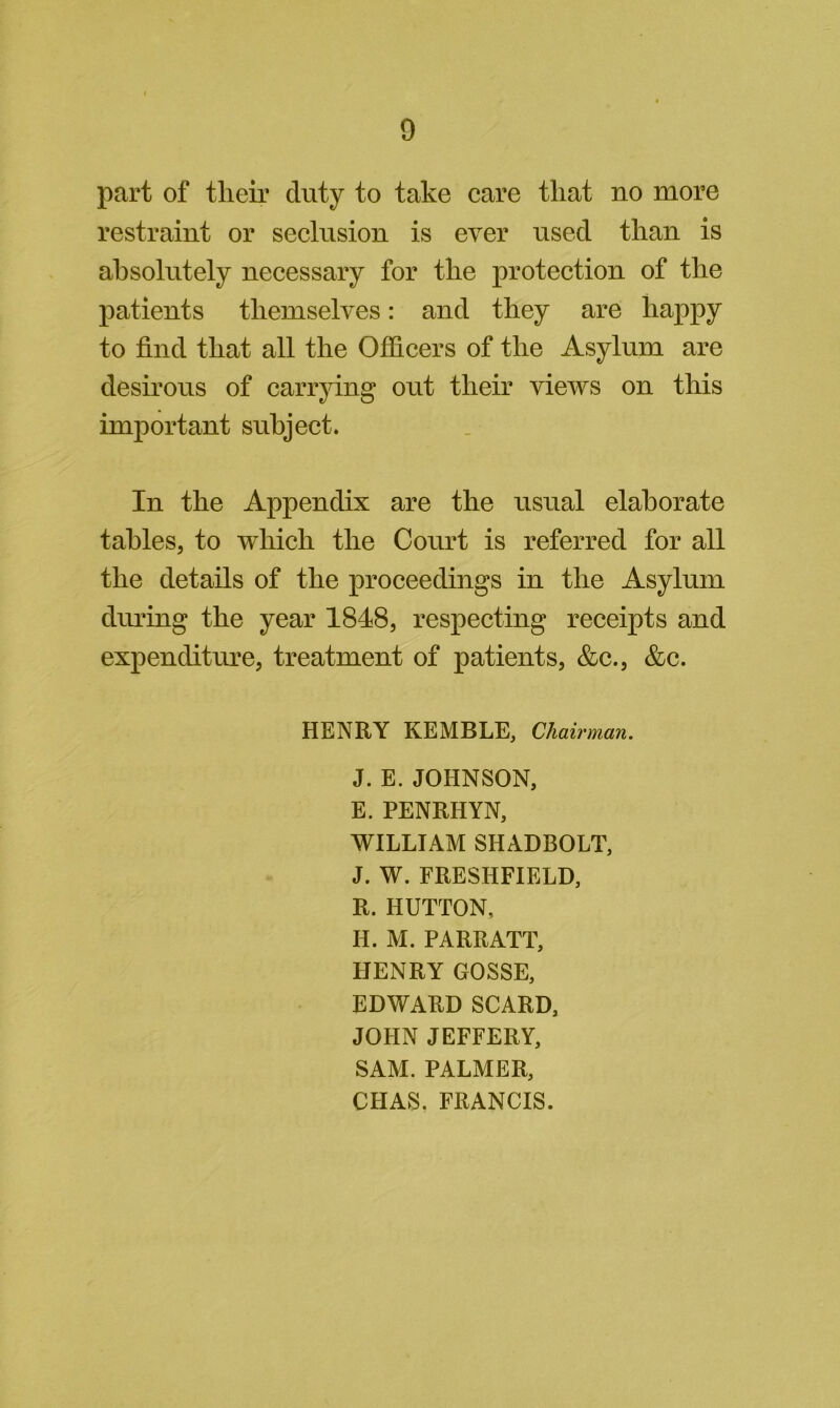 0 part of tlieir duty to take care that no more restraint or seclusion is ever used than is absolutely necessary for the protection of the patients themselves: and they are happy to find that all the Officers of the Asylum are desirous of carrying out their views on this important subject. In the Appendix are the usual elaborate tables, to which the Court is referred for all the details of the proceedings in the Asylum diming the year 1848, respecting receipts and expenditime, treatment of patients, &c., &c. HENRY KEMBLE, Chairman. J. E. JOHNSON, E. PENRHYN, WILLIAM SHADBOLT, J. W. FRESHFIELD, R. HUTTON, H. M. PARRATT, HENRY GOSSE, EDWARD SCARD, JOHN JEFFERY, SAM. PALMER, CHAS. FRANCIS.