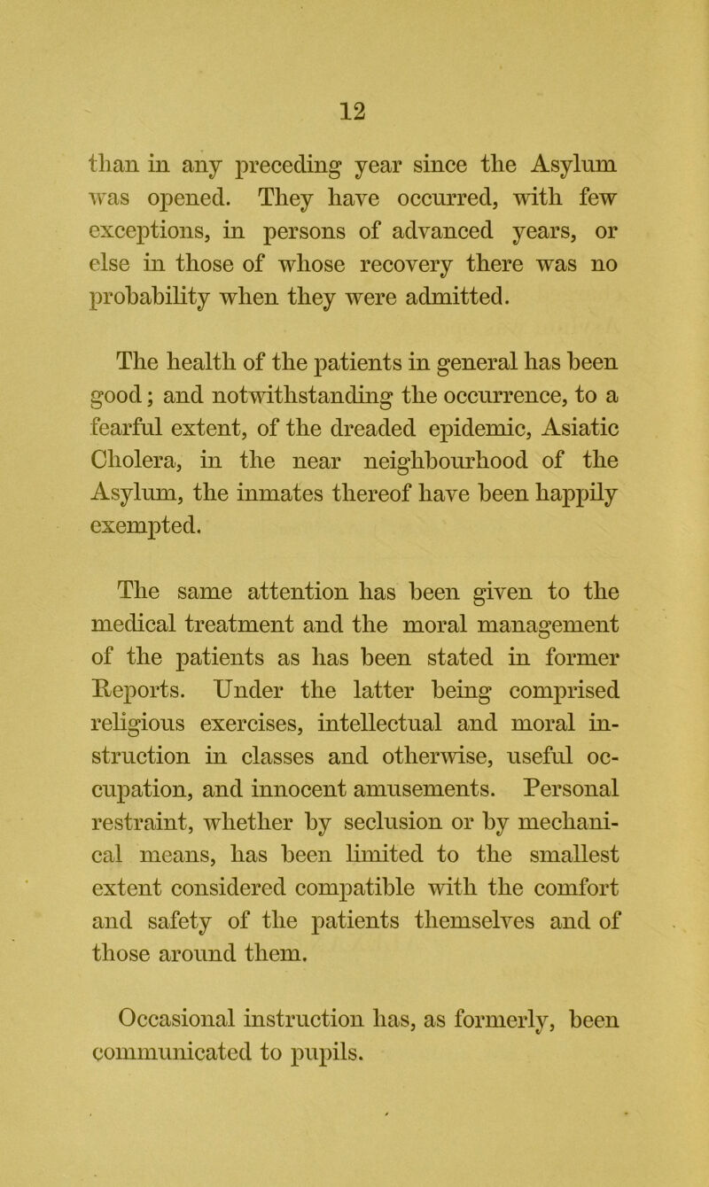 than in any preceding year since the Asylum was opened. They have occurred, with few exceptions, in persons of advanced years, or else in those of whose recovery there was no probability when they were admitted. The health of the patients in general has been good; and notwithstanding the occurrence, to a fearful extent, of the dreaded epidemic, Asiatic Cholera, in the near neighbourhood of the Asylum, the inmates thereof have been happily exempted. The same attention has been given to the medical treatment and the moral management of the patients as has been stated in former Reports. Under the latter being comprised religious exercises, intellectual and moral in- struction in classes and otherwise, useful oc- cupation, and innocent amusements. Personal restraint, whether by seclusion or by mechani- cal means, has been limited to the smallest extent considered compatible with the comfort and safety of the patients themselves and of those around them. Occasional instruction has, as formerly, been communicated to pupils.