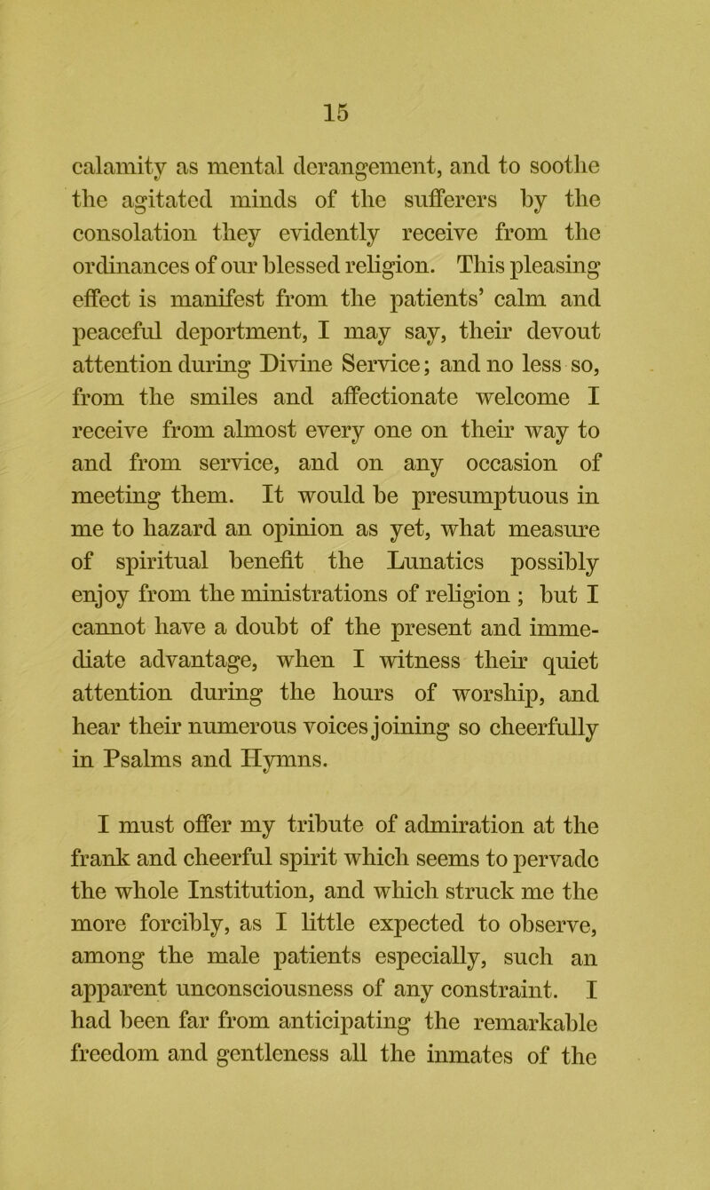 calamity as mental derangement, and to soothe the agitated minds of the sufferers by the eonsolation they evidently receive from the ordinances of our blessed religion. This pleasing effect is manifest from the patients’ calm and peaceful deportment, I may say, their devout attention during Divine Service; and no less so, from the smiles and affectionate welcome I receive from almost every one on their way to and from service, and on any occasion of meeting them. It would he presumptuous in me to hazard an opinion as yet, what measure of spiritual benefit the Lunatics possibly enjoy from the ministrations of religion ; but I cannot have a doubt of the present and imme- diate advantage, when I witness their quiet attention during the hours of worship, and hear their numerous voices joining so cheerfully in Psalms and Hymns. I must offer my tribute of admiration at the frank and cheerful spirit which seems to pervade the whole Institution, and which struck me the more forcibly, as I little expected to observe, among the male patients especially, such an apparent unconsciousness of any constraint. I had been far from anticipating the remarkable freedom and gentleness all the inmates of the