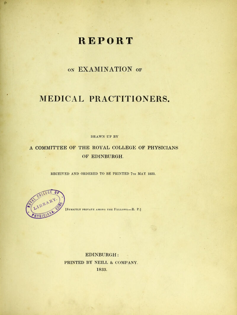 REPORT on EXAMINATION of MEDICAL PRACTITIONERS. DEAWN UP BY A COMMITTEE OF THE ROYAL COLLEGE OF PHYSICIANS OF EDINBURGH. RECEIVED AND ORDERED TO BE PRINTED 7th MAY 1833. EDINBURGH: PRINTED BY NEILL & COMPANY. 1833.