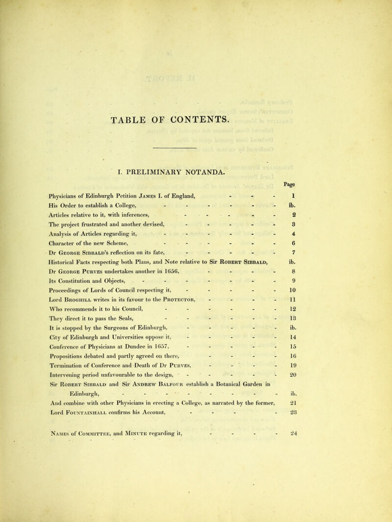 TABLE OF CONTENTS. I. PRELIMINARY NOTANDA. Page Physicians of Edinburgh Petition James I. of England, - - - 1 His Order to establish a College, ------ ib. Articles relative to it, with inferences, ... - - 2 The project frustrated and another devised, ..... 3 Analysis of Articles regarding it, ...... 4 Character of the new Scheme, ...... 6 Dr George Sibbald’s reflection on its fate, ..... 7 Historical Facts respecting both Plans, and Note relative to Sir Robert Sibbald, ib. Dr George Purves undertakes another in 1656, .... 8 Its Constitution and Objects, ------- 9 Proceedings of Lords of Council respecting it, - - - - - 10 Lord Broghill writes in its favour to the Protector, - - - - 11 Who recommends it to his Council, - - - - - -12 They direct it to pass the Seals, - - - - - -13 It is stopped by the Surgeons of Edinburgh, - - - - - ib. City of Edinburgh and Universities oppose it, 14 Conference of Physicians at Dundee in 1657, - - - - - 15 Propositions debated and partly agreed on there, - - - - 16 Termination of Conference and Death of Dr Purves, - - - 19 Intervening period unfavourable to the design, - - - - 20 Sir Robert Sibbald and Sir Andrew Balfour establish a Botanical Garden in Edinburgh, - -- -- -- - ib. And combine with other Physicians in erecting a College, as narrated by the former, 21 Lord Fountainhall confirms his Account, ... - 23 Names of Committee, and Minute regarding it, 24