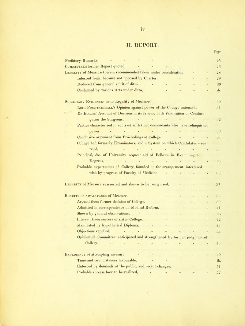 IV II. REPORT. Page Prefatory Remarks, -------- 25 Committee’s former Report quoted, - - - - - - 26 Legality of Measure therein recommended taken under consideration, - - 28 Inferred from, because not opposed by Charter, - - 29 Deduced from general spirit of ditto, - - - - 30 Confirmed by various Acts under ditto, - - - - ib. Subsidiary Evidences as to Legality of Measure, - - - 30 Lord Fountainhall’s Opinion against power of the College untenable, 31 Dr Eccles’ Account of Decision in its favour, with Vindication of Conduct quoad the Surgeons, - - - - - - 32 Parties characterized in contrast with their descendants who have relinquished power, - -- -- -.-33 Conclusive argument from Proceedings of College, - - - 34 College had formerly Examinators, and a System on which Candidates were tried, ------- ib. Principal, &c. of University request aid of Fellows in Examining for Degrees, -------- 35 Probable expectations of College founded on the arrangement interfered with by progress of Faculty of Medicine, - - - - 36 Legality of Measure reasserted and shewn to be recognised, - - - 37 Benefit or advantages of Measure, - - - - - - 38 Ai’gued from former decision of College, - - - - 39 Admitted in correspondence on Medical Reform, • - - 41 Shewn by general observations, - - - ib. Inferred from success of sister College, - - - - 42 Manifested by hypothetical Diploma, - - - - 43 Objections repelled, - -- -- --44 Opinion of Committee anticipated and strengthened by former judgment of College, -------- 45 Expediency of attempting measure, ------ 49 Time and circumstances favourable, - - - - - ib. Enforced by demands of the public, and recent changes, - - 51 Probable success how to he realized, - - - - - 52