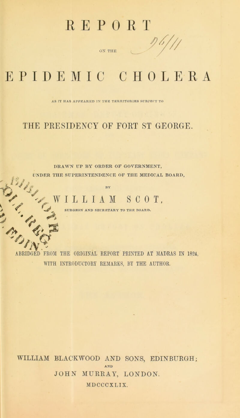 R E P 0 R T 0\ THK E V I 1) E MIC C H 0 L E R AS IT HAS APPEARED I.V THE TERRITORIKS SVBJKCT TO THE PRESIDENCY OF FORT ST GEORGE. DRAWN UP BY ORDER OF GOVERNMENT, UNDER THE SUPERINTENDENCE OF THE MEDICAL BOARD, it/j ^ W I L L I A M SCOT, V* ^ SHROKOy AND SECRETARY TO THK BOARD. ■A. ABRIDGED FROM THE ORIGINAL REPORT PRINTED AT MADRAS IN 1894, WITH INTRODUCTORY REMARKS, BY THE AUTHOR, WILLIAM BLACKWOOD AND SONS, EDINBURGH; AND JOHN MURRAY, LONDON. MDCCCXLIX.