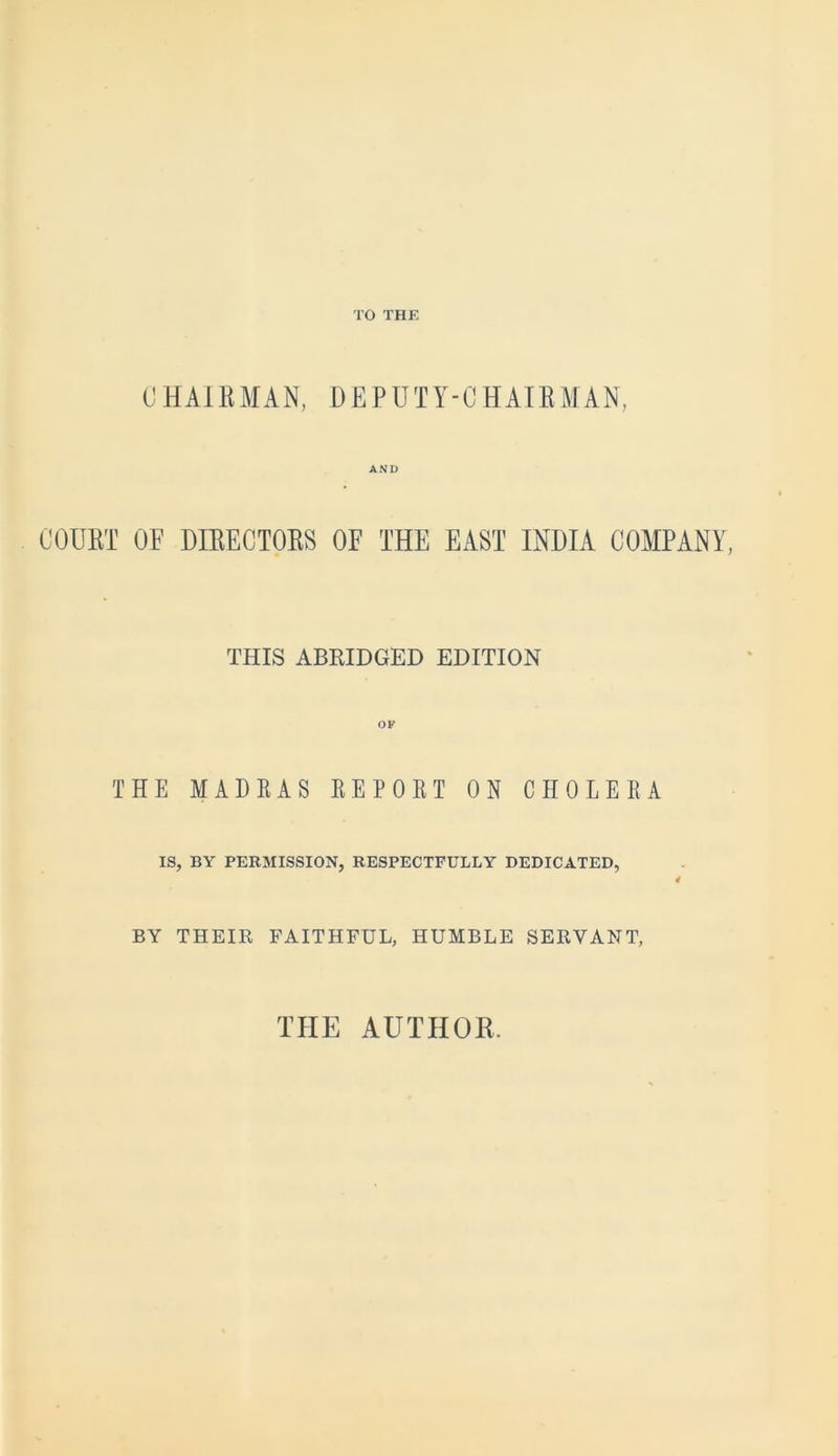 TO THE CHAIEMAN, DEPUTY-CHAIEMAN, AND COUET OF DIEECTOES OF THE EAST INDIA COMPANY, THIS ABRIDGED EDITION THE MADRAS REPORT ON CHOLERA IS, BY PERMISSION, RESPECTFULLY DEDICATED, BY THEIR FAITHFUL, HUMBLE SERVANT, THE AUTHOR.