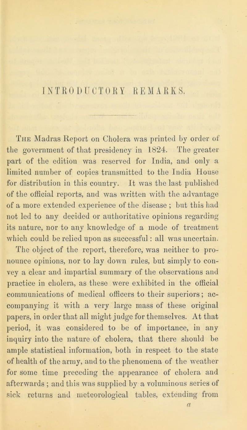 The Madras Report on Cholera was printed hy order of the government of that presidency in 1824. The greater part of the edition was reserved for India, and only a limited number of copies transmitted to the India House for distribution in this country. It was the last publislied of the official reports, and was written with the advantage of a more extended experience of the disease ; but this had not led to any decided or authoritative opinions regarding its nature, nor to any knowledge of a mode of treatment which could be relied upon as successful: all was uncertain. The object of the report, therefore, was neither to pro- nounce opinions, nor to lay down rules, but simply to con- vey a clear and impartial summary of the observations and practice in cholera, as these were exhibited in the official communications of medical officers to their superiors; ac- companying it with a very large mass of these original papers, in order that all might judge for themselves. At that period, it was considered to be of importance, in any inquiry into the nature of cholera, that there should be ample statistical information, both in respect to the state of health of the army, and to the phenomena of the weather for some time preceding the appearance of cholera and afterwards ; and this was supplied by a voluminous series of sick returns and meteorological tables, extending from a