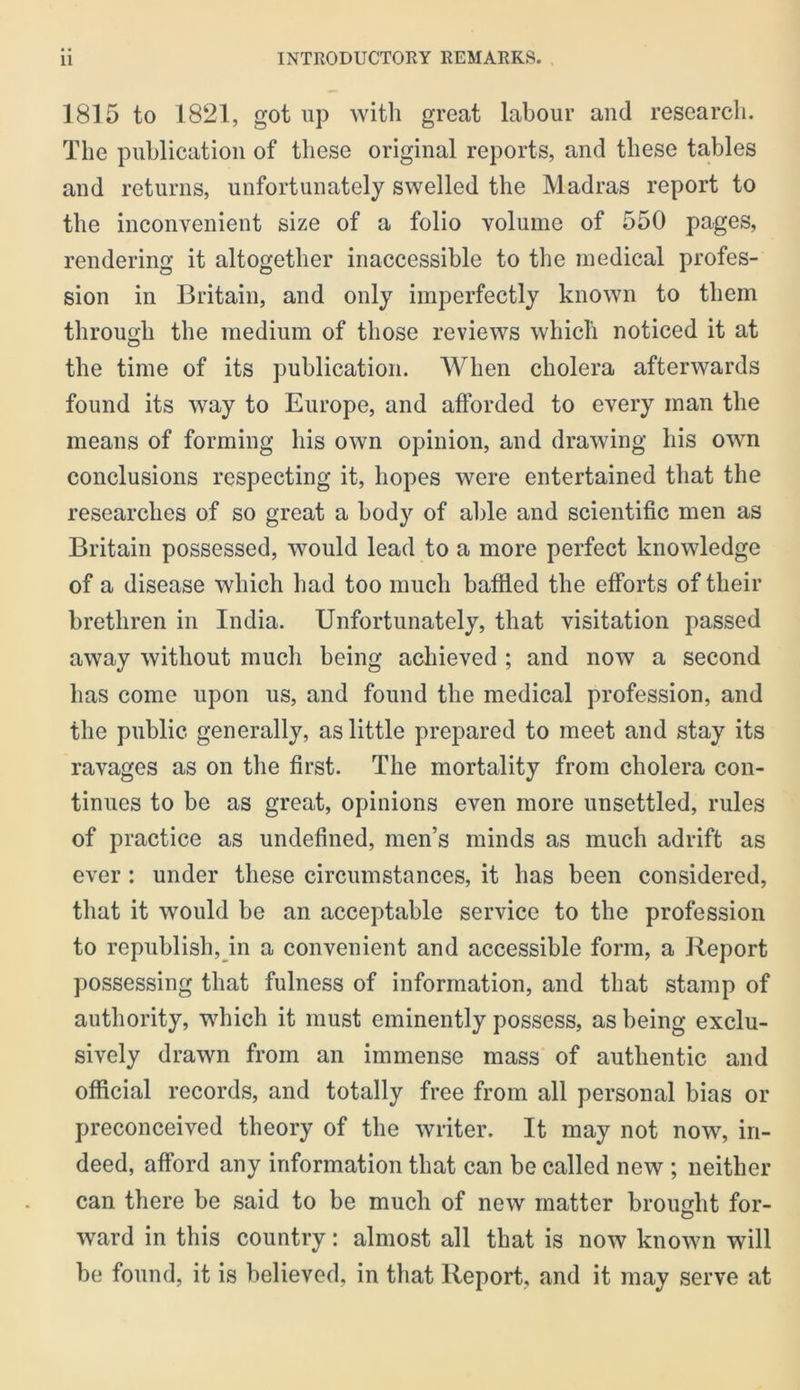 1815 to 1821, got lip with great labour and research. The publication of these original reports, and these tables and returns, unfortunately swelled the Madras report to the inconvenient size of a folio volume of 550 pages, rendering it altogether inaccessible to the medical profes- sion in Britain, and only imperfectly known to them through the medium of those reviews which noticed it at the time of its publication. When cholera afterwards found its way to Europe, and afforded to every man the means of forming his own opinion, and drawing his own conclusions respecting it, hopes were entertained that the researches of so great a body of able and scientific men as Britain possessed, would lead to a more perfect knowledge of a disease which had too much baffied the efforts of their brethren in India. Unfortunately, that visitation passed away without much being achieved ; and now a second has come upon us, and found the medical profession, and the public generally, as little prepared to meet and stay its ravages as on the first. The mortality from cholera con- tinues to be as great, opinions even more unsettled, rules of practice as undefined, men’s minds as much adrift as ever : under these circumstances, it has been considered, that it would be an acceptable service to the profession to republish,yn a convenient and accessible form, a Report possessing that fulness of information, and that stamp of authority, which it must eminently possess, as being exclu- sively drawn from an immense mass of authentic and official records, and totally free from all personal bias or preconceived theory of the writer. It may not now, in- deed, afford any information that can be called new ; neither can there be said to be much of new matter brought for- ward in this country: almost all that is now known will be found, it is believed, in that Report, and it may serve at