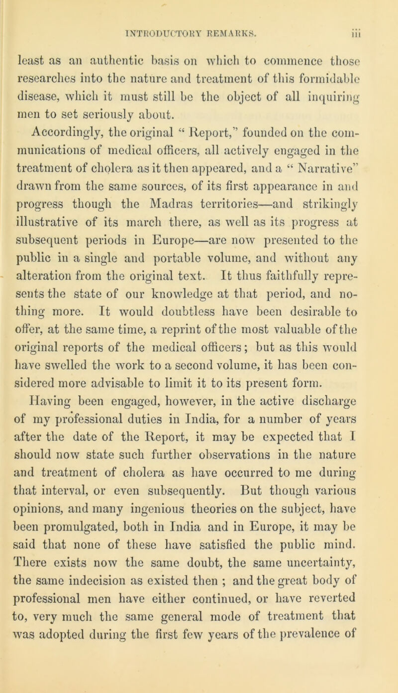 least as an authentic basis on which to commence those researches into the nature and treatment of tliis formidable disease, which it must still be the object of all imjuiring men to set seriously about. Accordingly, the original “ Report,” founded on the com- munications of medical officers, all actively engaged in the treatment of cholera as it then appeared, and a “ Narrative” drawn from the same sources, of its first appearance in and progress though the Madras territories—and strikingly illustrative of its march there, as well as its progress at subsequent periods in Europe—are now presented to the public in a single and portable volume, and without any alteration from the original text. It thus faithfully repre- sents the state of our knowledge at that period, and no- thing more. It would doubtless have been desirable to offer, at the same time, a reprint of the most valuable of the original reports of the medical officers; but as this would have swelled the work to a second volume, it has been con- sidered more advisable to limit it to its present form. Having been engaged, however, in the active discharge of my professional duties in India, for a number of years after the date of the Report, it may be expected that I should now state such further observations in the nature and treatment of cholera as have occurred to me durino- o that interval, or even subsequently. But though various opinions, and many ingenious theories on the subject, have been promulgated, both in India and in Europe, it may be said that none of these have satisfied the public mind. There exists now the same doubt, the same uncertainty, the same indecision as existed then ; and the great body of professional men have either continued, or have reverted to, very much the same general mode of treatment that was adopted during the first few years of the prevalence of