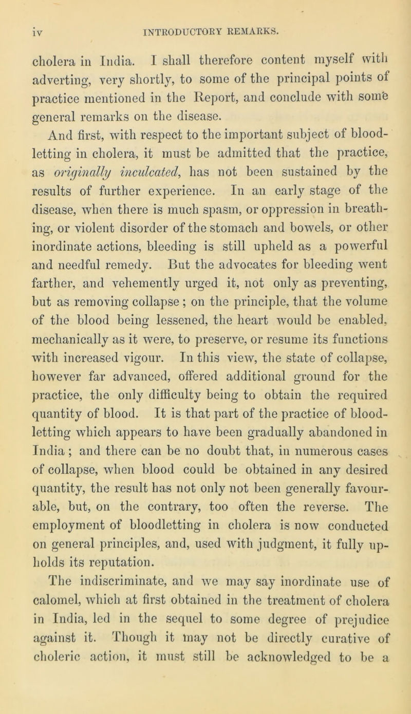 cholera in India. 1 shall therefore content myself with adverting, very shortly, to some of the principal points of practice mentioned in the Report, and conclude with soin'e general remarks on the disease. And first, with respect to the important subject of blood- letting in cholera, it must be admitted that the practice, as orufinally inculcated^ has not been sustained by the results of further experience. In an early stage of the disease, when there is much spasm, or oppression in breath- ing, or violent disorder of the stomach and bowels, or other inordinate actions, bleeding is still upheld as a powerful and needful remedy. But the advocates for bleeding went farther, and vehemently urged it, not only as preventing, but as removing collapse; on the principle, that the volume of the blood being lessened, the heart would be enabled, mechanically as it were, to preserve, or resume its functions with increased vigour. In this view, the state of collapse, however far advanced, offered additional ground for the practice, the only difficulty being to obtain the required quantity of blood. It is that part of the practice of blood- letting which appears to have been gradually abandoned in India; and there can be no doubt that, in numerous cases of collapse, when blood could be obtained in any desired quantity, the result has not only not been generally favour- able, but, on the contrary, too often the reverse. The employment of bloodletting in cholera is now conducted on general principles, and, used with judgment, it fully up- holds its reputation. The indiscriminate, and we may say inordinate use of calomel, which at first obtained in tlie treatment of cholera in India, led in the sequel to some degree of prejudice against it. Though it may not be directly curative of choleric action, it must still be acknowledged to be a